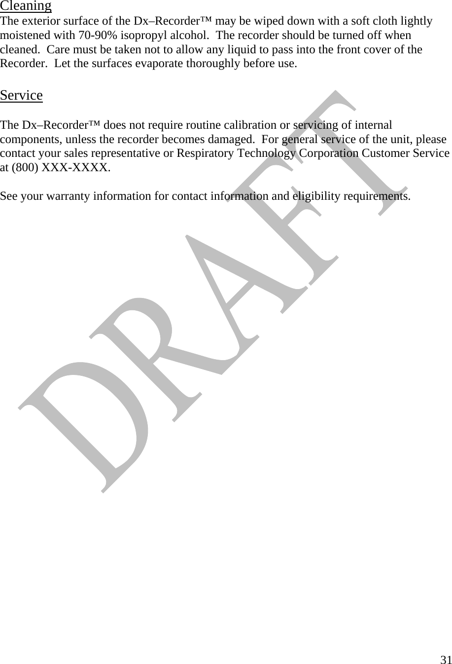   31  Cleaning  The exterior surface of the Dx–Recorder™ may be wiped down with a soft cloth lightly moistened with 70-90% isopropyl alcohol.  The recorder should be turned off when cleaned.  Care must be taken not to allow any liquid to pass into the front cover of the Recorder.  Let the surfaces evaporate thoroughly before use.  Service  The Dx–Recorder™ does not require routine calibration or servicing of internal components, unless the recorder becomes damaged.  For general service of the unit, please contact your sales representative or Respiratory Technology Corporation Customer Service at (800) XXX-XXXX.  See your warranty information for contact information and eligibility requirements.