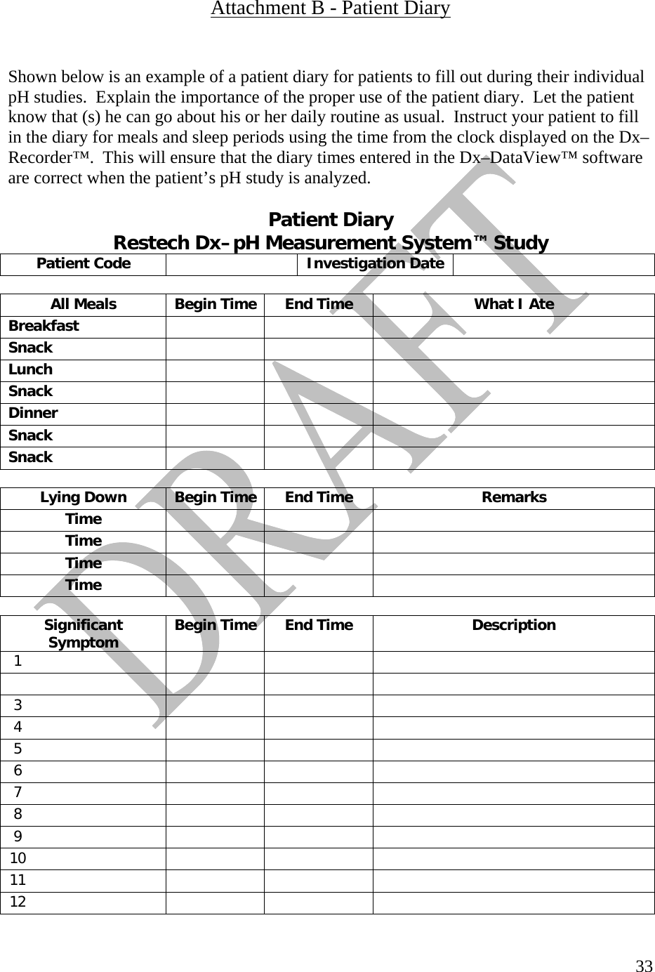   33 Attachment B - Patient Diary   Shown below is an example of a patient diary for patients to fill out during their individual pH studies.  Explain the importance of the proper use of the patient diary.  Let the patient know that (s) he can go about his or her daily routine as usual.  Instruct your patient to fill in the diary for meals and sleep periods using the time from the clock displayed on the Dx–Recorder™.  This will ensure that the diary times entered in the Dx–DataView™ software are correct when the patient’s pH study is analyzed.    Patient Diary  Restech Dx–pH Measurement System™ Study Patient Code   Investigation Date       All Meals  Begin Time End Time  What I Ate Breakfast      Snack      Lunch      Snack      Dinner      Snack      Snack           Lying Down  Begin Time End Time  Remarks Time      Time      Time      Time           Significant Symptom  Begin Time End Time  Description 1                3        4        5        6        7        8        9        10        11        12        