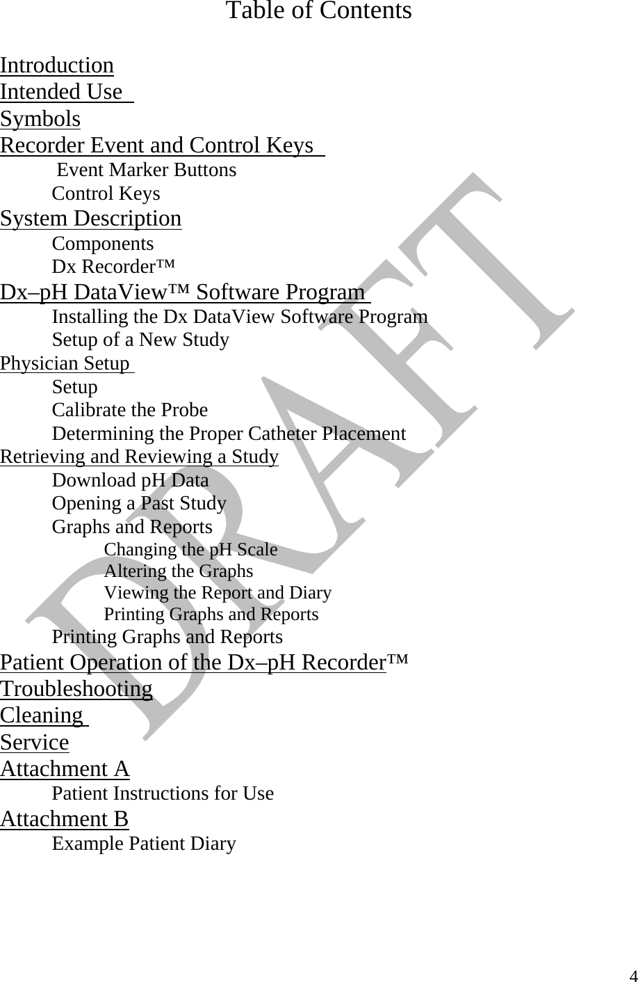   4Table of Contents  Introduction  Intended Use  Symbols  Recorder Event and Control Keys    Event Marker Buttons  Control Keys  System Description          Components   Dx Recorder™ Dx–pH DataView™ Software Program       Installing the Dx DataView Software Program Setup of a New Study Physician Setup             Setup Calibrate the Probe Determining the Proper Catheter Placement Retrieving and Reviewing a Study        Download pH Data Opening a Past Study Graphs and Reports  Changing the pH Scale   Altering the Graphs   Viewing the Report and Diary   Printing Graphs and Reports Printing Graphs and Reports Patient Operation of the Dx–pH Recorder™ Troubleshooting  Cleaning ServiceAttachment A            Patient Instructions for Use Attachment B  Example Patient Diary