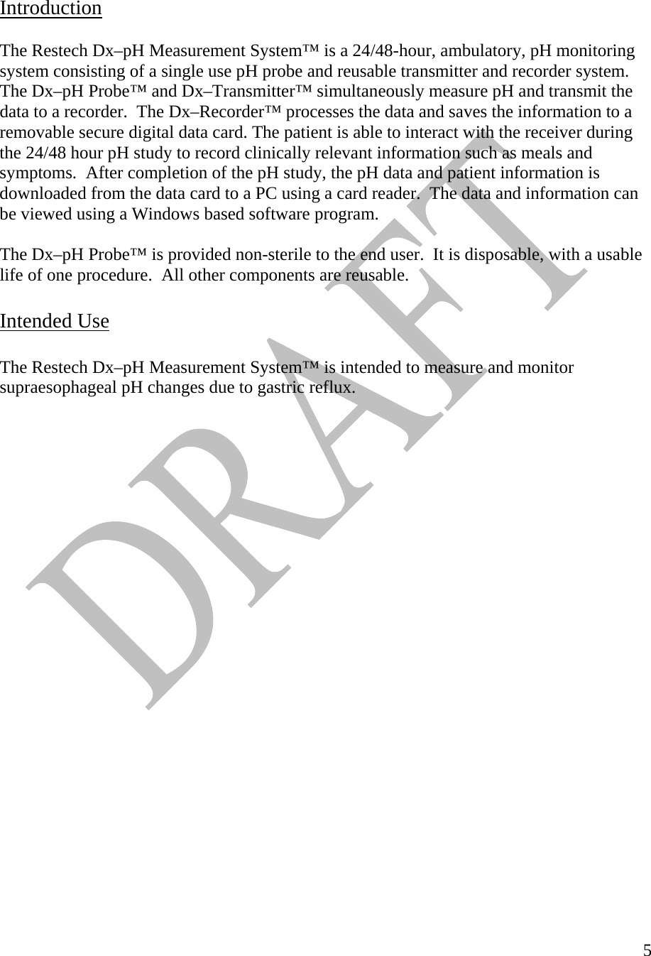  5  Introduction   The Restech Dx–pH Measurement System™ is a 24/48-hour, ambulatory, pH monitoring system consisting of a single use pH probe and reusable transmitter and recorder system.  The Dx–pH Probe™ and Dx–Transmitter™ simultaneously measure pH and transmit the data to a recorder.  The Dx–Recorder™ processes the data and saves the information to a removable secure digital data card. The patient is able to interact with the receiver during the 24/48 hour pH study to record clinically relevant information such as meals and symptoms.  After completion of the pH study, the pH data and patient information is downloaded from the data card to a PC using a card reader.  The data and information can be viewed using a Windows based software program.  The Dx–pH Probe™ is provided non-sterile to the end user.  It is disposable, with a usable life of one procedure.  All other components are reusable.    Intended Use  The Restech Dx–pH Measurement System™ is intended to measure and monitor supraesophageal pH changes due to gastric reflux.                          