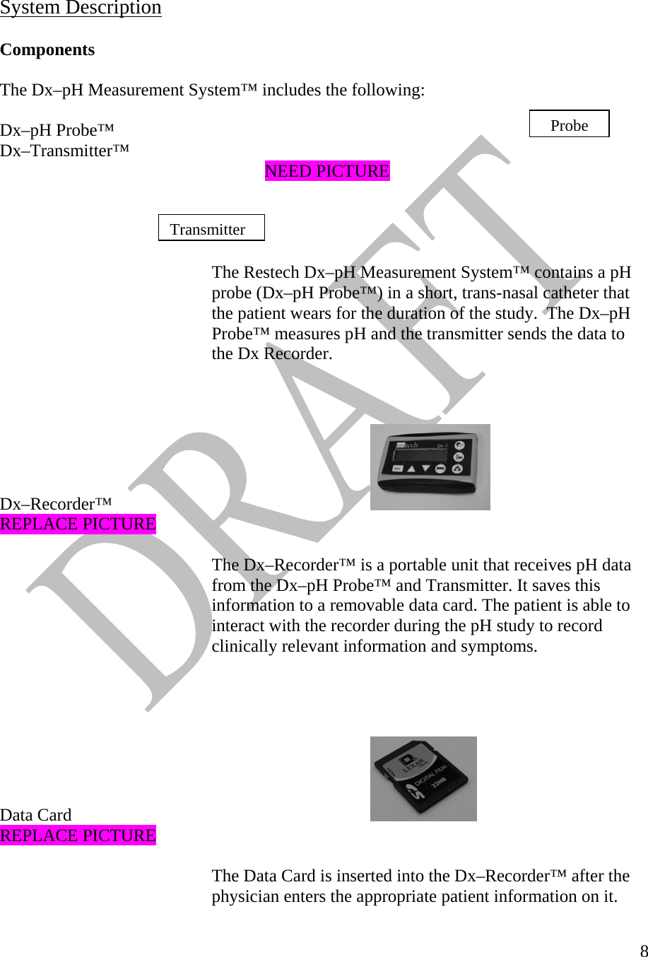   8    System Description  Components  The Dx–pH Measurement System™ includes the following:  ProbeDx–pH Probe™  Dx–Transmitter™       NEED PICTURE   Transmitter    The Restech Dx–pH Measurement System™ contains a pH probe (Dx–pH Probe™) in a short, trans-nasal catheter that the patient wears for the duration of the study.  The Dx–pH Probe™ measures pH and the transmitter sends the data to the Dx Recorder.    Dx–Recorder™        REPLACE PICTURE  The Dx–Recorder™ is a portable unit that receives pH data from the Dx–pH Probe™ and Transmitter. It saves this information to a removable data card. The patient is able to interact with the recorder during the pH study to record clinically relevant information and symptoms.     Data Card       REPLACE PICTURE  The Data Card is inserted into the Dx–Recorder™ after the physician enters the appropriate patient information on it.  