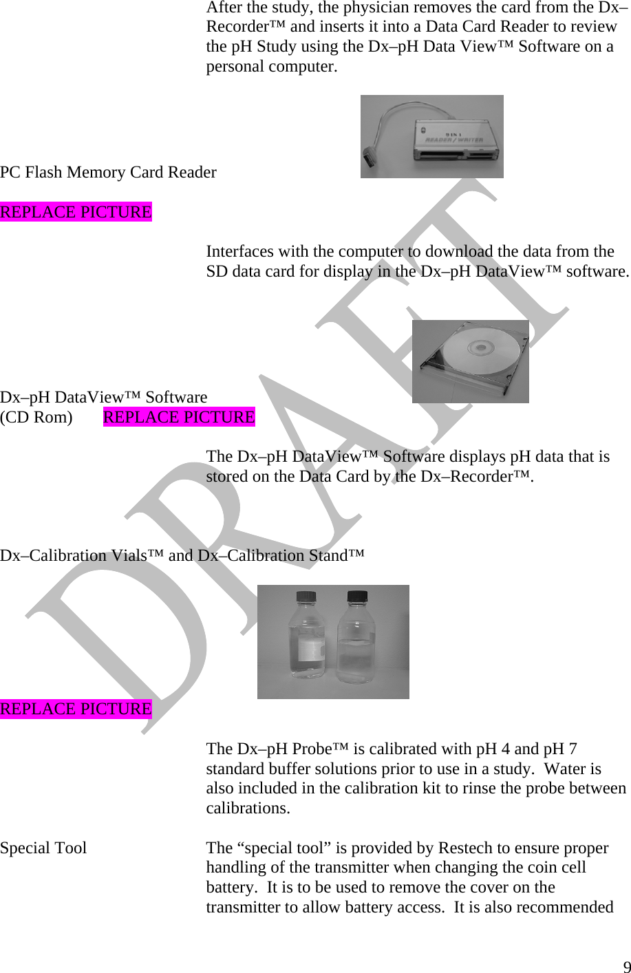   9After the study, the physician removes the card from the Dx–Recorder™ and inserts it into a Data Card Reader to review the pH Study using the Dx–pH Data View™ Software on a personal computer.    PC Flash Memory Card Reader        REPLACE PICTURE  Interfaces with the computer to download the data from the SD data card for display in the Dx–pH DataView™ software.   Dx–pH DataView™ Software         (CD Rom)  REPLACE PICTURE  The Dx–pH DataView™ Software displays pH data that is stored on the Data Card by the Dx–Recorder™.    Dx–Calibration Vials™ and Dx–Calibration Stand™            REPLACE PICTURE  The Dx–pH Probe™ is calibrated with pH 4 and pH 7 standard buffer solutions prior to use in a study.  Water is also included in the calibration kit to rinse the probe between calibrations.   Special Tool       The “special tool” is provided by Restech to ensure proper      handling of the transmitter when changing the coin cell          battery.  It is to be used to remove the cover on the        transmitter to allow battery access.  It is also recommended  