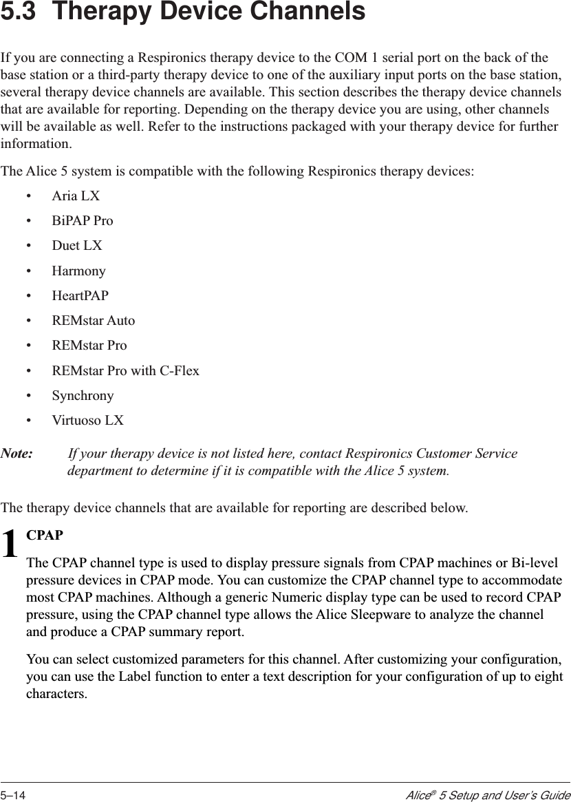 5–14Alice® 5 Setup and User’s Guide5.3 Therapy Device ChannelsIf you are connecting a Respironics therapy device to the COM 1 serial port on the back of thebase station or a third-party therapy device to one of the auxiliary input ports on the base station,several therapy device channels are available. This section describes the therapy device channelsthat are available for reporting. Depending on the therapy device you are using, other channelswill be available as well. Refer to the instructions packaged with your therapy device for furtherinformation.The Alice 5 system is compatible with the following Respironics therapy devices:•Aria LX•BiPAP Pro•Duet LX•Harmony•HeartPAP•REMstar Auto•REMstar Pro•REMstar Pro with C-Flex•Synchrony•Virtuoso LXNote: If your therapy device is not listed here, contact Respironics Customer Servicedepartment to determine if it is compatible with the Alice 5 system.The therapy device channels that are available for reporting are described below.1CPAPThe CPAP channel type is used to display pressure signals from CPAP machines or Bi-levelpressure devices in CPAP mode. You can customize the CPAP channel type to accommodatemost CPAP machines. Although a generic Numeric display type can be used to record CPAPpressure, using the CPAP channel type allows the Alice Sleepware to analyze the channeland produce a CPAP summary report.You can select customized parameters for this channel. After customizing your configuration,you can use the Label function to enter a text description for your configuration of up to eightcharacters.