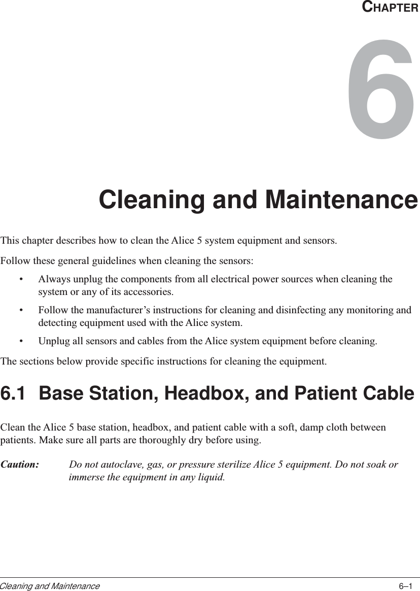 6–1Cleaning and MaintenanceCHAPTER6Cleaning and MaintenanceThis chapter describes how to clean the Alice 5 system equipment and sensors.Follow these general guidelines when cleaning the sensors:•Always unplug the components from all electrical power sources when cleaning thesystem or any of its accessories.•Follow the manufacturer’s instructions for cleaning and disinfecting any monitoring anddetecting equipment used with the Alice system.•Unplug all sensors and cables from the Alice system equipment before cleaning.The sections below provide specific instructions for cleaning the equipment.6.1 Base Station, Headbox, and Patient CableClean the Alice 5 base station, headbox, and patient cable with a soft, damp cloth betweenpatients. Make sure all parts are thoroughly dry before using.Caution: Do not autoclave, gas, or pressure sterilize Alice 5 equipment. Do not soak orimmerse the equipment in any liquid.