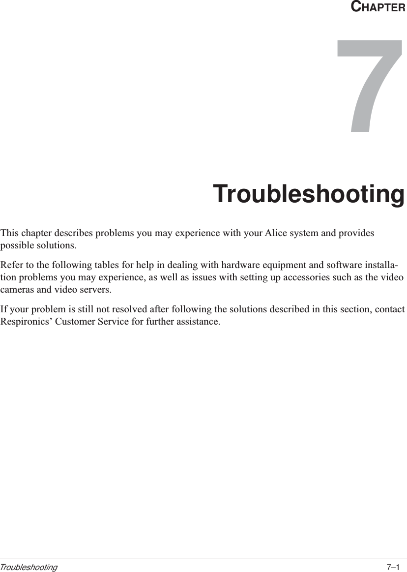 7–1TroubleshootingCHAPTER7TroubleshootingThis chapter describes problems you may experience with your Alice system and providespossible solutions.Refer to the following tables for help in dealing with hardware equipment and software installa-tion problems you may experience, as well as issues with setting up accessories such as the videocameras and video servers.If your problem is still not resolved after following the solutions described in this section, contactRespironics’ Customer Service for further assistance.