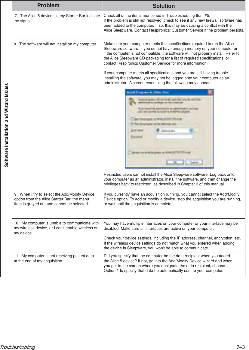 7–3TroubleshootingProblem SolutionSoftware Installation and Wizard Issues8.  The software will not install on my computer.Make sure your computer meets the specifications required to run the AliceSleepware software. If you do not have enough memory on your computer orif the computer is not compatible, the software will not properly install. Refer tothe Alice Sleepware CD packaging for a list of required specifications, or contact Respironics Customer Service for more information.If your computer meets all specifications and you are still having trouble installing the software, you may not be logged onto your computer as anadministrator.  A screen resembling the following may appear:9.  When I try to select the Add/Modify Deviceoption from the Alice Starter Bar, the menuitem is grayed out and cannot be selected.If you currently have an acquisition running, you cannot select the Add/ModifyDevice option. To add or modify a device, stop the acquisition you are running,or wait until the acquisition is complete.Restricted users cannot install the Alice Sleepware software. Log back ontoyour computer as an administrator, install the software, and then change theprivileges back to restricted, as described in Chapter 3 of this manual.  10.  My computer is unable to communicate with my wireless device, or I can&apos;t enable wireless onmy device.You may have multiple interfaces on your computer or your interface may bedisabled. Make sure all interfaces are active on your computer.Check your device settings, including the IP address, channel, encryption, etc.If the wireless device settings do not match what you entered when addingthe device in Sleepware, you won&apos;t be able to communicate.11.  My computer is not receiving patient data at the end of my acquisition. Did you specify that the computer be the data recipient when you addedthe Alice 5 device? If not, go into the Add/Modify Device wizard and whenyou get to the screen where you designate the data recipient, chooseOption 1 to specify that data be automatically sent to your computer.7.  The Alice 5 devices in my Starter Bar indicateno signal.Check all of the items mentioned in Troubleshooting Item #5. If the problem is still not resolved, check to see if any new firewall software has been added to the computer. If so, this may be causing a conflict with the Alice Sleepware. Contact Respironics&apos; Customer Service if the problem persists.