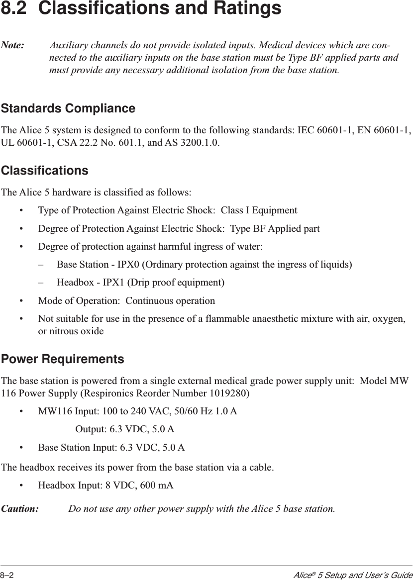 8–2Alice® 5 Setup and User’s Guide8.2 Classifications and RatingsNote: Auxiliary channels do not provide isolated inputs. Medical devices which are con-nected to the auxiliary inputs on the base station must be Type BF applied parts andmust provide any necessary additional isolation from the base station.Standards ComplianceThe Alice 5 system is designed to conform to the following standards: IEC 60601-1, EN 60601-1,UL 60601-1, CSA 22.2 No. 601.1, and AS 3200.1.0.ClassificationsThe Alice 5 hardware is classified as follows:•Type of Protection Against Electric Shock:  Class I Equipment•Degree of Protection Against Electric Shock:  Type BF Applied part•Degree of protection against harmful ingress of water:–Base Station - IPX0 (Ordinary protection against the ingress of liquids)–Headbox - IPX1 (Drip proof equipment)•Mode of Operation:  Continuous operation•Not suitable for use in the presence of a flammable anaesthetic mixture with air, oxygen,or nitrous oxidePower RequirementsThe base station is powered from a single external medical grade power supply unit:  Model MW116 Power Supply (Respironics Reorder Number 1019280)•MW116 Input: 100 to 240 VAC, 50/60 Hz 1.0 AOutput: 6.3 VDC, 5.0 A•Base Station Input: 6.3 VDC, 5.0 AThe headbox receives its power from the base station via a cable.•Headbox Input: 8 VDC, 600 mACaution: Do not use any other power supply with the Alice 5 base station.