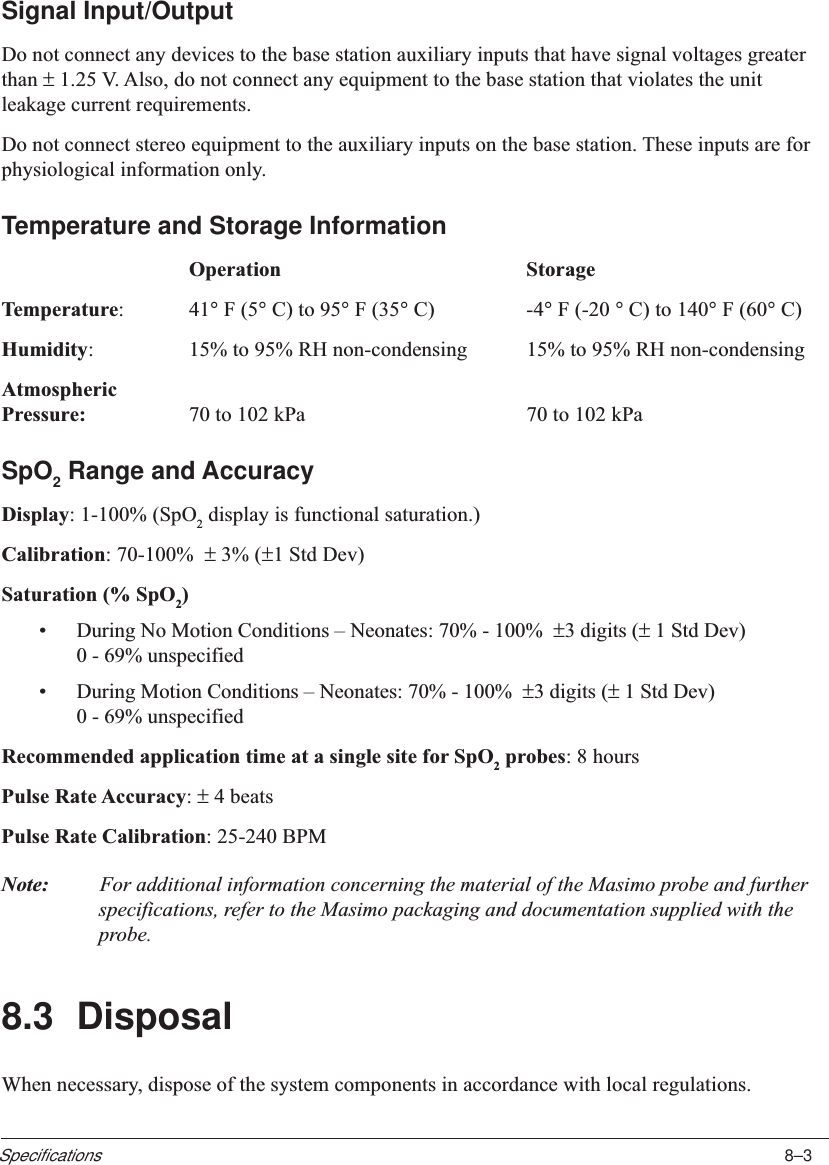 8–3SpecificationsSignal Input/OutputDo not connect any devices to the base station auxiliary inputs that have signal voltages greaterthan ± 1.25 V. Also, do not connect any equipment to the base station that violates the unitleakage current requirements.Do not connect stereo equipment to the auxiliary inputs on the base station. These inputs are forphysiological information only.Temperature and Storage InformationOperation StorageTemperature:41° F (5° C) to 95° F (35° C) -4° F (-20 ° C) to 140° F (60° C)Humidity:15% to 95% RH non-condensing 15% to 95% RH non-condensingAtmosphericPressure: 70 to 102 kPa 70 to 102 kPaSpO2 Range and AccuracyDisplay: 1-100% (SpO2 display is functional saturation.)Calibration: 70-100%  ± 3% (±1 Std Dev)Saturation (% SpO2)•During No Motion Conditions – Neonates: 70% - 100%  ±3 digits (± 1 Std Dev)0 - 69% unspecified•During Motion Conditions – Neonates: 70% - 100%  ±3 digits (± 1 Std Dev)0 - 69% unspecifiedRecommended application time at a single site for SpO2 probes: 8 hoursPulse Rate Accuracy: ± 4 beatsPulse Rate Calibration: 25-240 BPMNote: For additional information concerning the material of the Masimo probe and furtherspecifications, refer to the Masimo packaging and documentation supplied with theprobe.8.3 DisposalWhen necessary, dispose of the system components in accordance with local regulations.