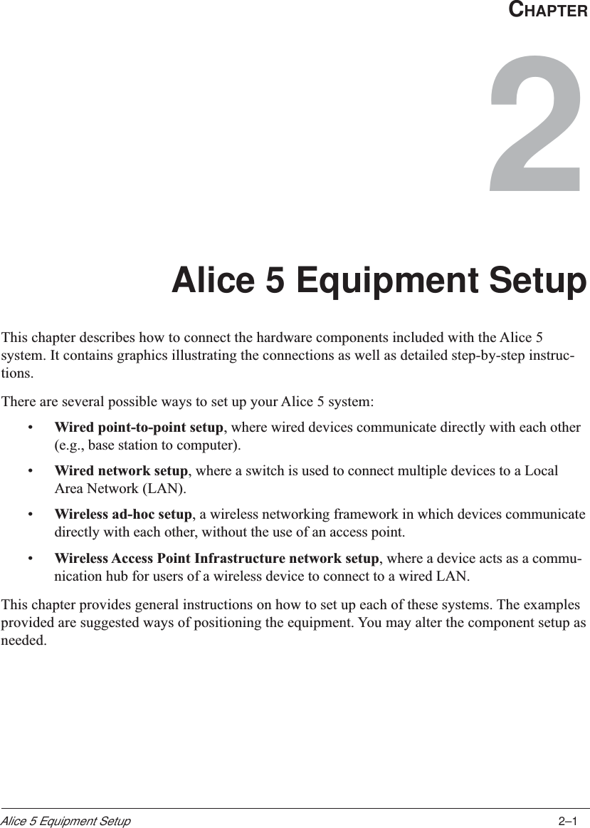 2–1Alice 5 Equipment SetupCHAPTER2Alice 5 Equipment SetupThis chapter describes how to connect the hardware components included with the Alice 5system. It contains graphics illustrating the connections as well as detailed step-by-step instruc-tions.There are several possible ways to set up your Alice 5 system:•Wired point-to-point setup, where wired devices communicate directly with each other(e.g., base station to computer).•Wired network setup, where a switch is used to connect multiple devices to a LocalArea Network (LAN).•Wireless ad-hoc setup, a wireless networking framework in which devices communicatedirectly with each other, without the use of an access point.•Wireless Access Point Infrastructure network setup, where a device acts as a commu-nication hub for users of a wireless device to connect to a wired LAN.This chapter provides general instructions on how to set up each of these systems. The examplesprovided are suggested ways of positioning the equipment. You may alter the component setup asneeded.