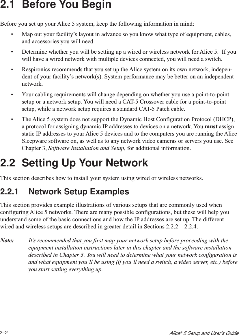 2–2Alice® 5 Setup and User’s Guide2.1 Before You BeginBefore you set up your Alice 5 system, keep the following information in mind:•Map out your facility’s layout in advance so you know what type of equipment, cables,and accessories you will need.•Determine whether you will be setting up a wired or wireless network for Alice 5.  If youwill have a wired network with multiple devices connected, you will need a switch.•Respironics recommends that you set up the Alice system on its own network, indepen-dent of your facility’s network(s). System performance may be better on an independentnetwork.•Your cabling requirements will change depending on whether you use a point-to-pointsetup or a network setup. You will need a CAT-5 Crossover cable for a point-to-pointsetup, while a network setup requires a standard CAT-5 Patch cable.•The Alice 5 system does not support the Dynamic Host Configuration Protocol (DHCP),a protocol for assigning dynamic IP addresses to devices on a network. You must assignstatic IP addresses to your Alice 5 devices and to the computers you are running the AliceSleepware software on, as well as to any network video cameras or servers you use. SeeChapter 3, Software Installation and Setup, for additional information.2.2 Setting Up Your NetworkThis section describes how to install your system using wired or wireless networks.2.2.1 Network Setup ExamplesThis section provides example illustrations of various setups that are commonly used whenconfiguring Alice 5 networks. There are many possible configurations, but these will help youunderstand some of the basic connections and how the IP addresses are set up. The differentwired and wireless setups are described in greater detail in Sections 2.2.2 – 2.2.4.Note: It’s recommended that you first map your network setup before proceeding with theequipment installation instructions later in this chapter and the software installationdescribed in Chapter 3. You will need to determine what your network configuration isand what equipment you’ll be using (if you’ll need a switch, a video server, etc.) beforeyou start setting everything up.