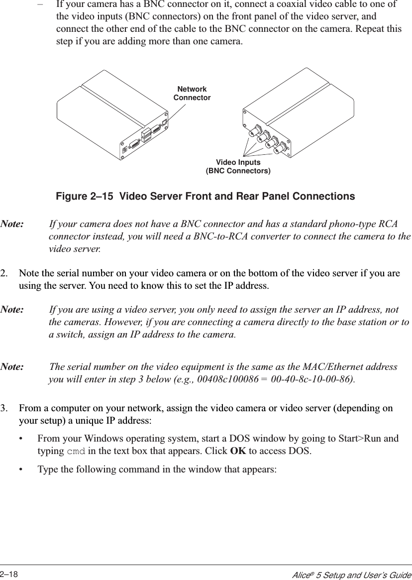 2–18Alice® 5 Setup and User’s Guide–If your camera has a BNC connector on it, connect a coaxial video cable to one ofthe video inputs (BNC connectors) on the front panel of the video server, andconnect the other end of the cable to the BNC connector on the camera. Repeat thisstep if you are adding more than one camera.Video Inputs(BNC Connectors)NetworkConnectorFigure 2–15  Video Server Front and Rear Panel ConnectionsNote: If your camera does not have a BNC connector and has a standard phono-type RCAconnector instead, you will need a BNC-to-RCA converter to connect the camera to thevideo server.2. Note the serial number on your video camera or on the bottom of the video server if you areusing the server. You need to know this to set the IP address.Note: If you are using a video server, you only need to assign the server an IP address, notthe cameras. However, if you are connecting a camera directly to the base station or toa switch, assign an IP address to the camera.Note: The serial number on the video equipment is the same as the MAC/Ethernet addressyou will enter in step 3 below (e.g., 00408c100086 = 00-40-8c-10-00-86).3. From a computer on your network, assign the video camera or video server (depending onyour setup) a unique IP address:•From your Windows operating system, start a DOS window by going to Start&gt;Run andtyping cmd in the text box that appears. Click OK to access DOS.•Type the following command in the window that appears: