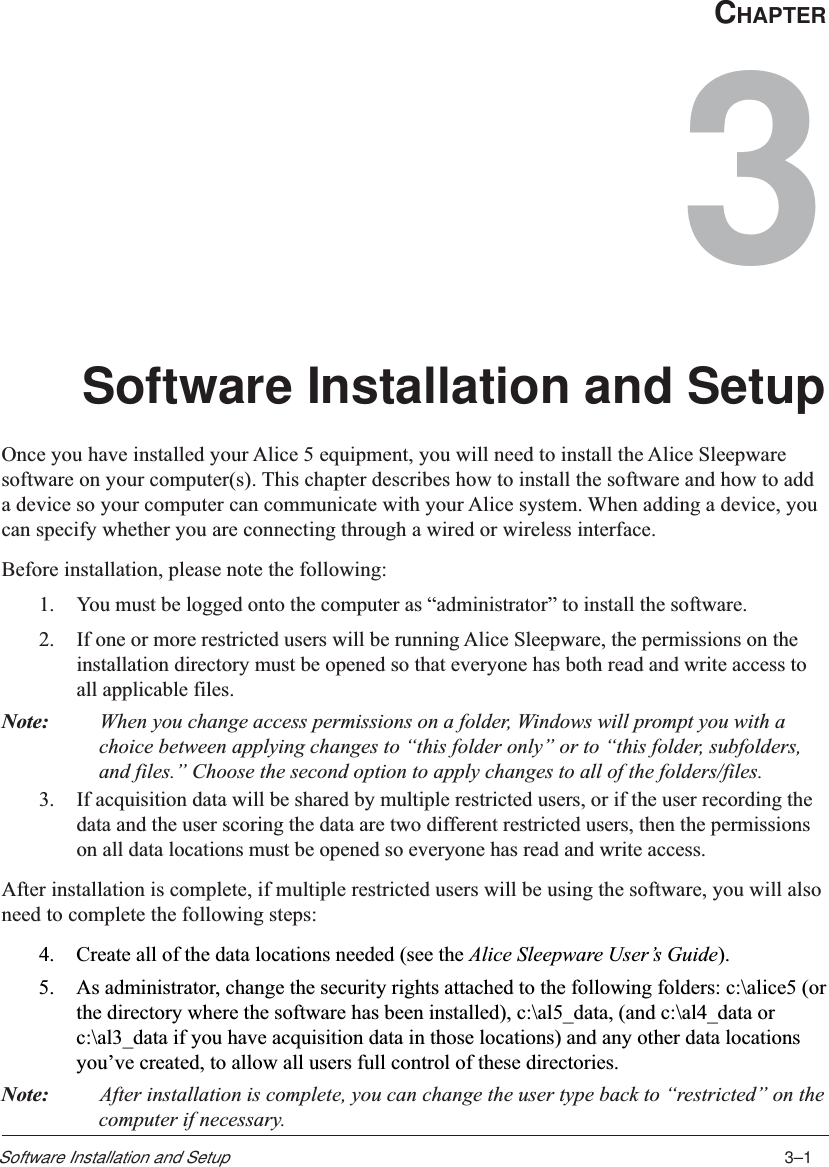 3–1Software Installation and SetupCHAPTER3Software Installation and SetupOnce you have installed your Alice 5 equipment, you will need to install the Alice Sleepwaresoftware on your computer(s). This chapter describes how to install the software and how to adda device so your computer can communicate with your Alice system. When adding a device, youcan specify whether you are connecting through a wired or wireless interface.Before installation, please note the following:1. You must be logged onto the computer as “administrator” to install the software.2. If one or more restricted users will be running Alice Sleepware, the permissions on theinstallation directory must be opened so that everyone has both read and write access toall applicable files.Note: When you change access permissions on a folder, Windows will prompt you with achoice between applying changes to “this folder only” or to “this folder, subfolders,and files.” Choose the second option to apply changes to all of the folders/files.3. If acquisition data will be shared by multiple restricted users, or if the user recording thedata and the user scoring the data are two different restricted users, then the permissionson all data locations must be opened so everyone has read and write access.After installation is complete, if multiple restricted users will be using the software, you will alsoneed to complete the following steps:4. Create all of the data locations needed (see the Alice Sleepware User’s Guide).5. As administrator, change the security rights attached to the following folders: c:\alice5 (orthe directory where the software has been installed), c:\al5_data, (and c:\al4_data orc:\al3_data if you have acquisition data in those locations) and any other data locationsyou’ve created, to allow all users full control of these directories.Note: After installation is complete, you can change the user type back to “restricted” on thecomputer if necessary.