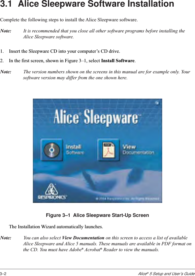 3–2Alice® 5 Setup and User’s Guide3.1 Alice Sleepware Software InstallationComplete the following steps to install the Alice Sleepware software.Note: It is recommended that you close all other software programs before installing theAlice Sleepware software.1. Insert the Sleepware CD into your computer’s CD drive.2. In the first screen, shown in Figure 3–1, select Install Software.Note: The version numbers shown on the screens in this manual are for example only. Yoursoftware version may differ from the one shown here.Figure 3–1  Alice Sleepware Start-Up ScreenThe Installation Wizard automatically launches.Note: You can also select View Documentation on this screen to access a list of availableAlice Sleepware and Alice 5 manuals. These manuals are available in PDF format onthe CD. You must have Adobe® Acrobat® Reader to view the manuals.