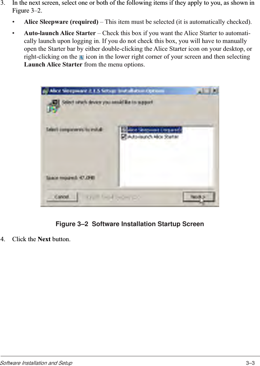3–3Software Installation and Setup3. In the next screen, select one or both of the following items if they apply to you, as shown inFigure 3–2.•Alice Sleepware (required) – This item must be selected (it is automatically checked).•Auto-launch Alice Starter – Check this box if you want the Alice Starter to automati-cally launch upon logging in. If you do not check this box, you will have to manuallyopen the Starter bar by either double-clicking the Alice Starter icon on your desktop, orright-clicking on the   icon in the lower right corner of your screen and then selectingLaunch Alice Starter from the menu options.Figure 3–2  Software Installation Startup Screen4. Click the Next button.