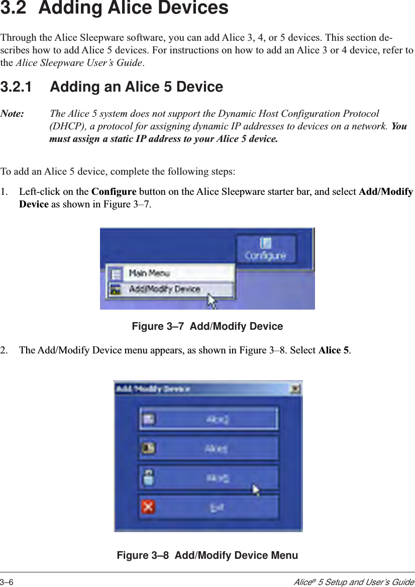 3–6Alice® 5 Setup and User’s Guide3.2 Adding Alice DevicesThrough the Alice Sleepware software, you can add Alice 3, 4, or 5 devices. This section de-scribes how to add Alice 5 devices. For instructions on how to add an Alice 3 or 4 device, refer tothe Alice Sleepware User’s Guide.3.2.1 Adding an Alice 5 DeviceNote: The Alice 5 system does not support the Dynamic Host Configuration Protocol(DHCP), a protocol for assigning dynamic IP addresses to devices on a network. Yo umust assign a static IP address to your Alice 5 device.To add an Alice 5 device, complete the following steps:1. Left-click on the Configure button on the Alice Sleepware starter bar, and select Add/ModifyDevice as shown in Figure 3–7.Figure 3–7  Add/Modify Device2. The Add/Modify Device menu appears, as shown in Figure 3–8. Select Alice 5.Figure 3–8  Add/Modify Device Menu