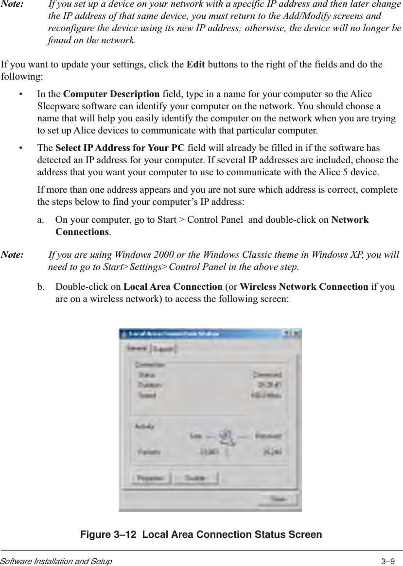 3–9Software Installation and SetupNote: If you set up a device on your network with a specific IP address and then later changethe IP address of that same device, you must return to the Add/Modify screens andreconfigure the device using its new IP address; otherwise, the device will no longer befound on the network.If you want to update your settings, click the Edit buttons to the right of the fields and do thefollowing:•In the Computer Description field, type in a name for your computer so the AliceSleepware software can identify your computer on the network. You should choose aname that will help you easily identify the computer on the network when you are tryingto set up Alice devices to communicate with that particular computer.•The Select IP Address for Your PC field will already be filled in if the software hasdetected an IP address for your computer. If several IP addresses are included, choose theaddress that you want your computer to use to communicate with the Alice 5 device.If more than one address appears and you are not sure which address is correct, completethe steps below to find your computer’s IP address:a. On your computer, go to Start &gt; Control Panel  and double-click on NetworkConnections.Note: If you are using Windows 2000 or the Windows Classic theme in Windows XP, you willneed to go to Start&gt;Settings&gt;Control Panel in the above step.b. Double-click on Local Area Connection (or Wireless Network Connection if youare on a wireless network) to access the following screen:Figure 3–12  Local Area Connection Status Screen