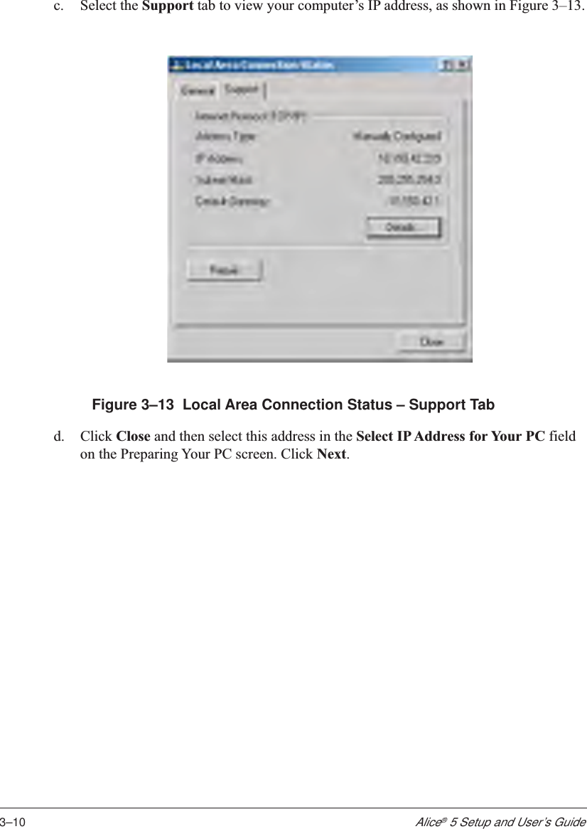 3–10Alice® 5 Setup and User’s Guidec. Select the Support tab to view your computer’s IP address, as shown in Figure 3–13.Figure 3–13  Local Area Connection Status – Support Tabd. Click Close and then select this address in the Select IP Address for Your PC fieldon the Preparing Your PC screen. Click Next.