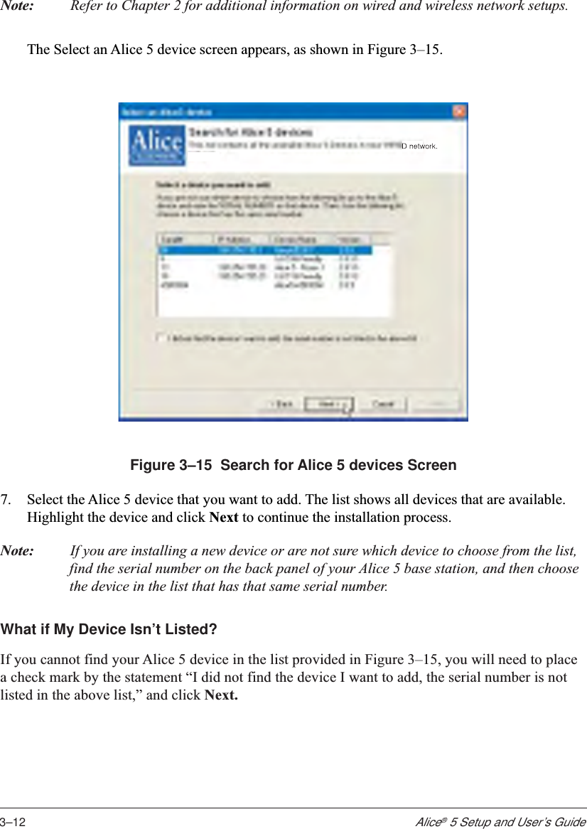 3–12Alice® 5 Setup and User’s GuideNote: Refer to Chapter 2 for additional information on wired and wireless network setups.The Select an Alice 5 device screen appears, as shown in Figure 3–15.Figure 3–15  Search for Alice 5 devices Screen7. Select the Alice 5 device that you want to add. The list shows all devices that are available.Highlight the device and click Next to continue the installation process.Note: If you are installing a new device or are not sure which device to choose from the list,find the serial number on the back panel of your Alice 5 base station, and then choosethe device in the list that has that same serial number.What if My Device Isn’t Listed?If you cannot find your Alice 5 device in the list provided in Figure 3–15, you will need to placea check mark by the statement “I did not find the device I want to add, the serial number is notlisted in the above list,” and click Next.