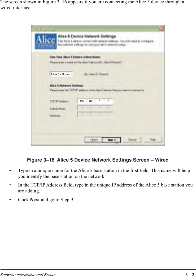 3–13Software Installation and SetupThe screen shown in Figure 3–16 appears if you are connecting the Alice 5 device through awired interface.Alice 5 - Room 1192 168 12NextFigure 3–16  Alice 5 Device Network Settings Screen – Wired•Type in a unique name for the Alice 5 base station in the first field. This name will helpyou identify the base station on the network.•In the TCP/IP Address field, type in the unique IP address of the Alice 5 base station youare adding.•Click Next and go to Step 9.