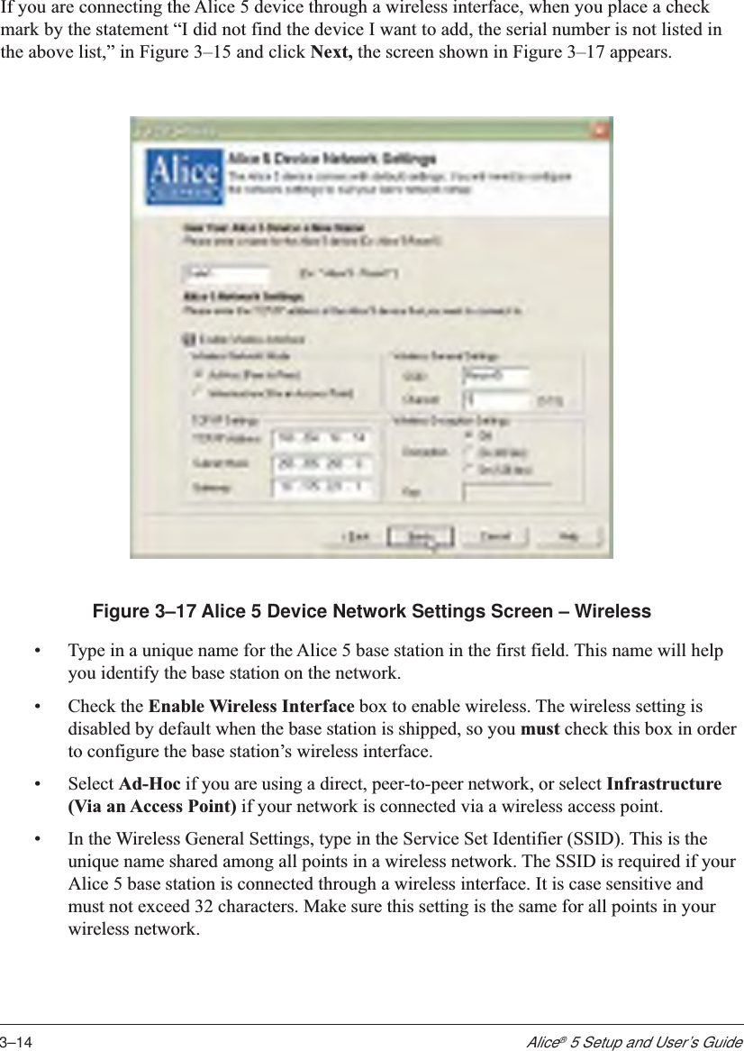 3–14Alice® 5 Setup and User’s GuideIf you are connecting the Alice 5 device through a wireless interface, when you place a checkmark by the statement “I did not find the device I want to add, the serial number is not listed inthe above list,” in Figure 3–15 and click Next, the screen shown in Figure 3–17 appears.Figure 3–17 Alice 5 Device Network Settings Screen – Wireless•Type in a unique name for the Alice 5 base station in the first field. This name will helpyou identify the base station on the network.•Check the Enable Wireless Interface box to enable wireless. The wireless setting isdisabled by default when the base station is shipped, so you must check this box in orderto configure the base station’s wireless interface.•Select Ad-Hoc if you are using a direct, peer-to-peer network, or select Infrastructure(Via an Access Point) if your network is connected via a wireless access point.•In the Wireless General Settings, type in the Service Set Identifier (SSID). This is theunique name shared among all points in a wireless network. The SSID is required if yourAlice 5 base station is connected through a wireless interface. It is case sensitive andmust not exceed 32 characters. Make sure this setting is the same for all points in yourwireless network.