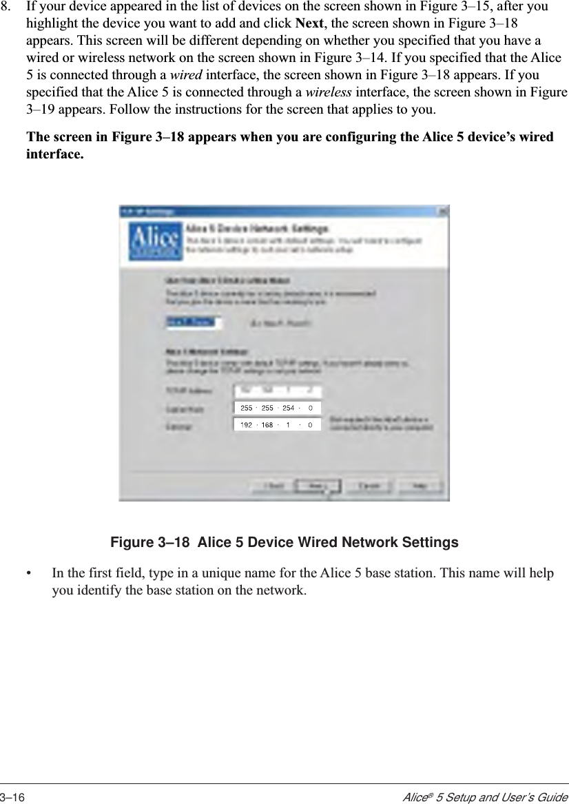 3–16Alice® 5 Setup and User’s Guide8. If your device appeared in the list of devices on the screen shown in Figure 3–15, after youhighlight the device you want to add and click Next, the screen shown in Figure 3–18appears. This screen will be different depending on whether you specified that you have awired or wireless network on the screen shown in Figure 3–14. If you specified that the Alice5 is connected through a wired interface, the screen shown in Figure 3–18 appears. If youspecified that the Alice 5 is connected through a wireless interface, the screen shown in Figure3–19 appears. Follow the instructions for the screen that applies to you.The screen in Figure 3–18 appears when you are configuring the Alice 5 device’s wiredinterface.Figure 3–18  Alice 5 Device Wired Network Settings•In the first field, type in a unique name for the Alice 5 base station. This name will helpyou identify the base station on the network.