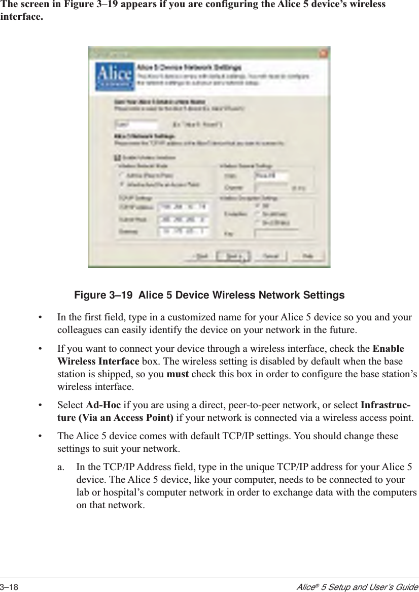 3–18Alice® 5 Setup and User’s GuideThe screen in Figure 3–19 appears if you are configuring the Alice 5 device’s wirelessinterface.Figure 3–19  Alice 5 Device Wireless Network Settings•In the first field, type in a customized name for your Alice 5 device so you and yourcolleagues can easily identify the device on your network in the future.•If you want to connect your device through a wireless interface, check the EnableWireless Interface box. The wireless setting is disabled by default when the basestation is shipped, so you must check this box in order to configure the base station’swireless interface.•Select Ad-Hoc if you are using a direct, peer-to-peer network, or select Infrastruc-ture (Via an Access Point) if your network is connected via a wireless access point.•The Alice 5 device comes with default TCP/IP settings. You should change thesesettings to suit your network.a. In the TCP/IP Address field, type in the unique TCP/IP address for your Alice 5device. The Alice 5 device, like your computer, needs to be connected to yourlab or hospital’s computer network in order to exchange data with the computerson that network.