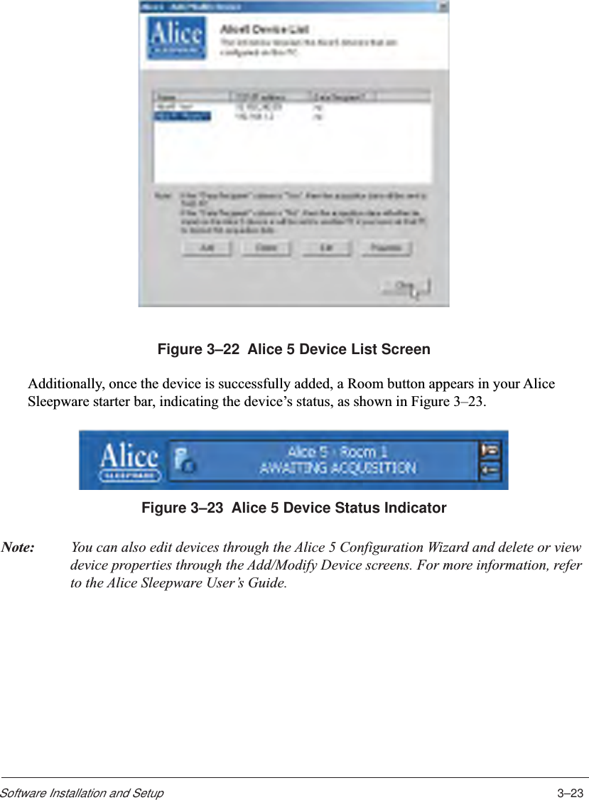 3–23Software Installation and SetupFigure 3–22  Alice 5 Device List ScreenAdditionally, once the device is successfully added, a Room button appears in your AliceSleepware starter bar, indicating the device’s status, as shown in Figure 3–23.Figure 3–23  Alice 5 Device Status IndicatorNote: You can also edit devices through the Alice 5 Configuration Wizard and delete or viewdevice properties through the Add/Modify Device screens. For more information, referto the Alice Sleepware User’s Guide.