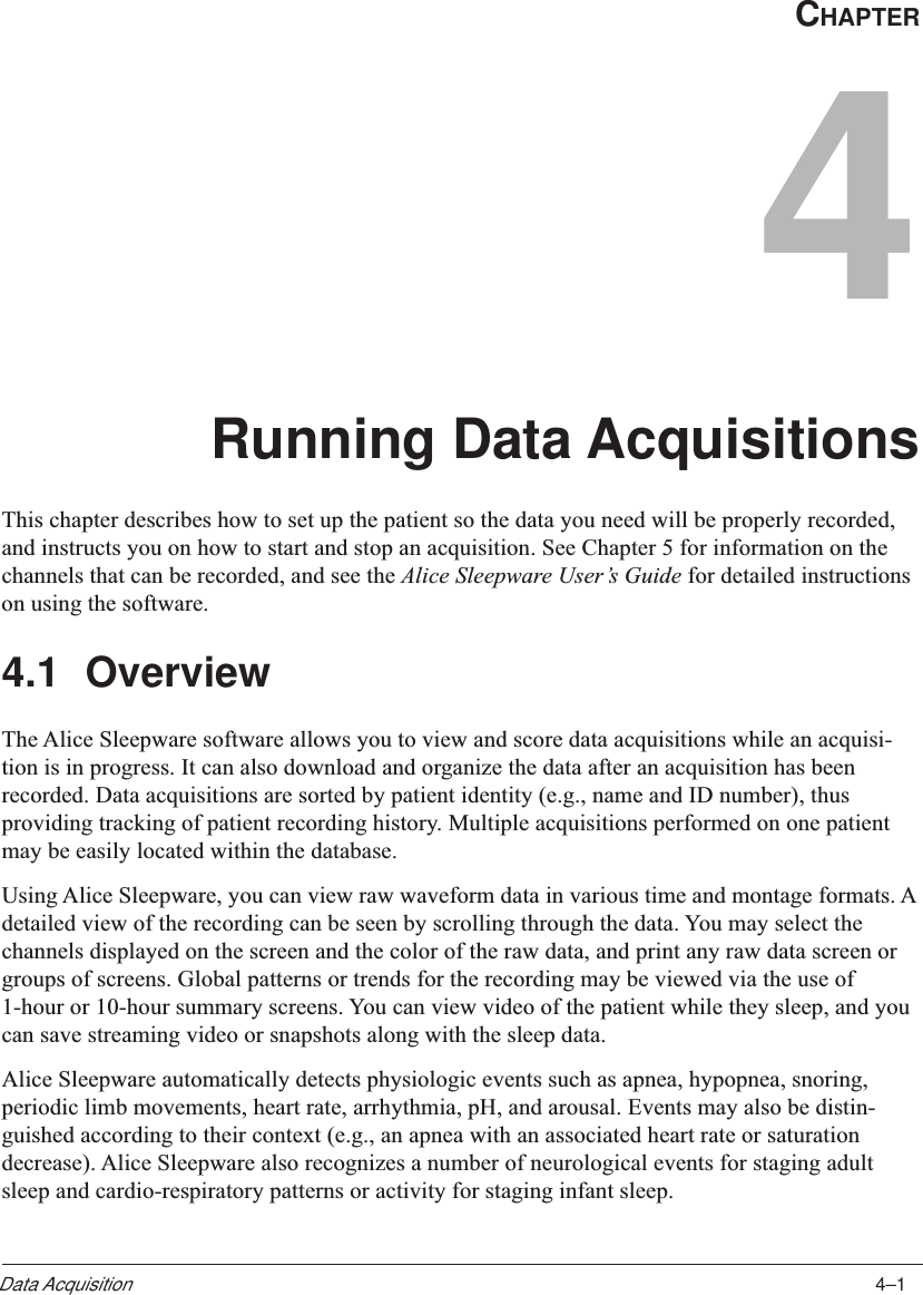 4–1Data AcquisitionCHAPTER4Running Data AcquisitionsThis chapter describes how to set up the patient so the data you need will be properly recorded,and instructs you on how to start and stop an acquisition. See Chapter 5 for information on thechannels that can be recorded, and see the Alice Sleepware User’s Guide for detailed instructionson using the software.4.1 OverviewThe Alice Sleepware software allows you to view and score data acquisitions while an acquisi-tion is in progress. It can also download and organize the data after an acquisition has beenrecorded. Data acquisitions are sorted by patient identity (e.g., name and ID number), thusproviding tracking of patient recording history. Multiple acquisitions performed on one patientmay be easily located within the database.Using Alice Sleepware, you can view raw waveform data in various time and montage formats. Adetailed view of the recording can be seen by scrolling through the data. You may select thechannels displayed on the screen and the color of the raw data, and print any raw data screen orgroups of screens. Global patterns or trends for the recording may be viewed via the use of1-hour or 10-hour summary screens. You can view video of the patient while they sleep, and youcan save streaming video or snapshots along with the sleep data.Alice Sleepware automatically detects physiologic events such as apnea, hypopnea, snoring,periodic limb movements, heart rate, arrhythmia, pH, and arousal. Events may also be distin-guished according to their context (e.g., an apnea with an associated heart rate or saturationdecrease). Alice Sleepware also recognizes a number of neurological events for staging adultsleep and cardio-respiratory patterns or activity for staging infant sleep.