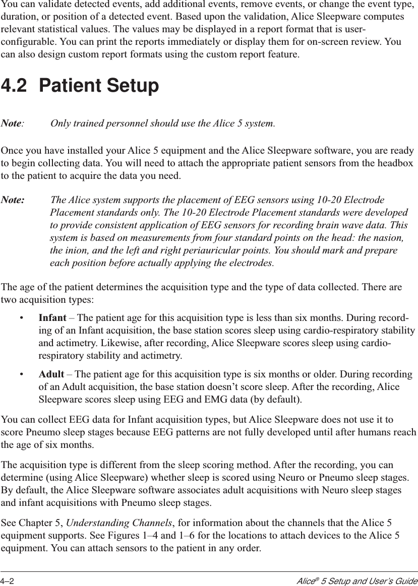 4–2Alice® 5 Setup and User’s GuideYou can validate detected events, add additional events, remove events, or change the event type,duration, or position of a detected event. Based upon the validation, Alice Sleepware computesrelevant statistical values. The values may be displayed in a report format that is user-configurable. You can print the reports immediately or display them for on-screen review. Youcan also design custom report formats using the custom report feature.4.2 Patient SetupNote:Only trained personnel should use the Alice 5 system.Once you have installed your Alice 5 equipment and the Alice Sleepware software, you are readyto begin collecting data. You will need to attach the appropriate patient sensors from the headboxto the patient to acquire the data you need.Note: The Alice system supports the placement of EEG sensors using 10-20 ElectrodePlacement standards only. The 10-20 Electrode Placement standards were developedto provide consistent application of EEG sensors for recording brain wave data. Thissystem is based on measurements from four standard points on the head: the nasion,the inion, and the left and right periauricular points. You should mark and prepareeach position before actually applying the electrodes.The age of the patient determines the acquisition type and the type of data collected. There aretwo acquisition types:•Infant – The patient age for this acquisition type is less than six months. During record-ing of an Infant acquisition, the base station scores sleep using cardio-respiratory stabilityand actimetry. Likewise, after recording, Alice Sleepware scores sleep using cardio-respiratory stability and actimetry.•Adult – The patient age for this acquisition type is six months or older. During recordingof an Adult acquisition, the base station doesn’t score sleep. After the recording, AliceSleepware scores sleep using EEG and EMG data (by default).You can collect EEG data for Infant acquisition types, but Alice Sleepware does not use it toscore Pneumo sleep stages because EEG patterns are not fully developed until after humans reachthe age of six months.The acquisition type is different from the sleep scoring method. After the recording, you candetermine (using Alice Sleepware) whether sleep is scored using Neuro or Pneumo sleep stages.By default, the Alice Sleepware software associates adult acquisitions with Neuro sleep stagesand infant acquisitions with Pneumo sleep stages.See Chapter 5, Understanding Channels, for information about the channels that the Alice 5equipment supports. See Figures 1–4 and 1–6 for the locations to attach devices to the Alice 5equipment. You can attach sensors to the patient in any order.