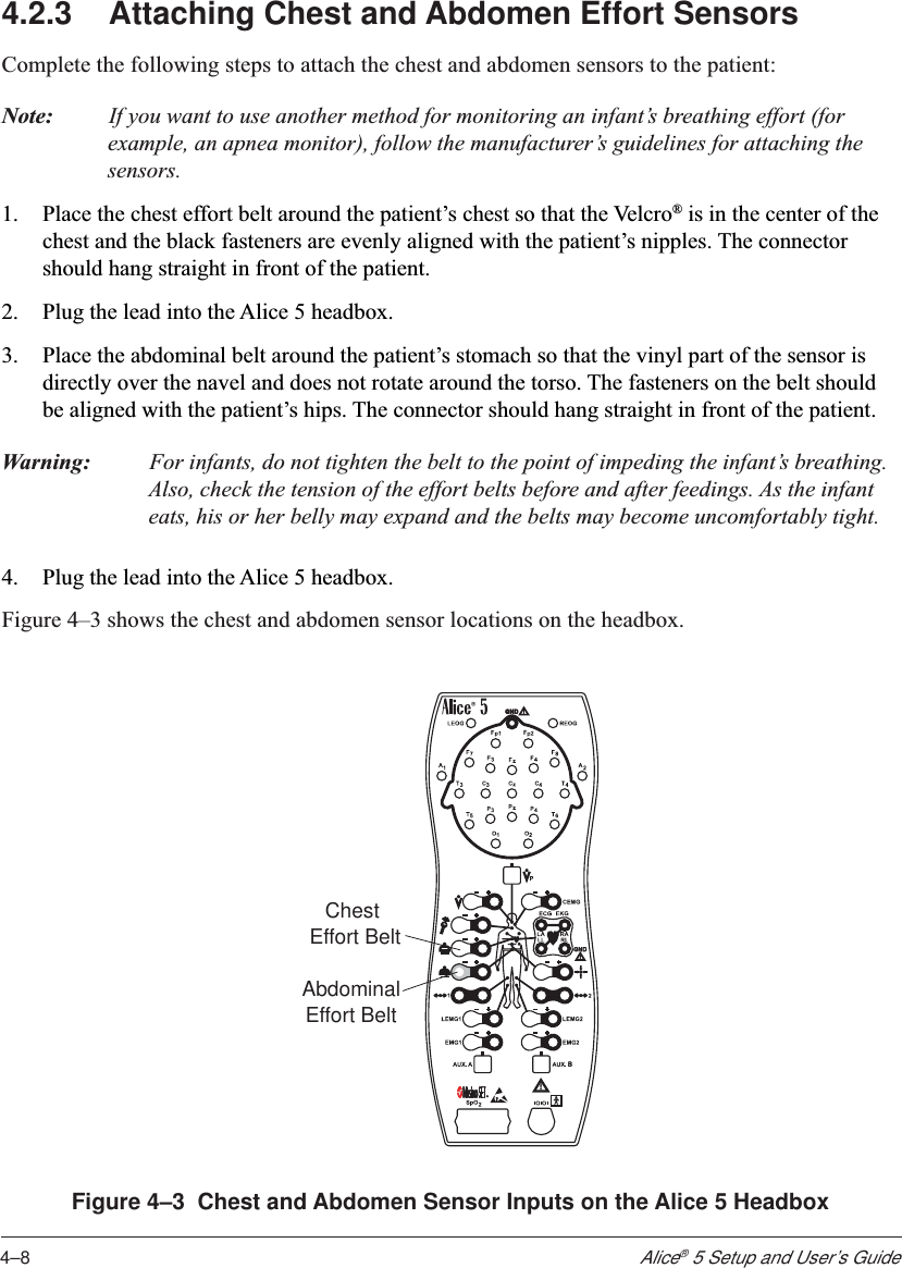 4–8Alice® 5 Setup and User’s Guide4.2.3 Attaching Chest and Abdomen Effort SensorsComplete the following steps to attach the chest and abdomen sensors to the patient:Note: If you want to use another method for monitoring an infant’s breathing effort (forexample, an apnea monitor), follow the manufacturer’s guidelines for attaching thesensors.1. Place the chest effort belt around the patient’s chest so that the Velcro® is in the center of thechest and the black fasteners are evenly aligned with the patient’s nipples. The connectorshould hang straight in front of the patient.2. Plug the lead into the Alice 5 headbox.3. Place the abdominal belt around the patient’s stomach so that the vinyl part of the sensor isdirectly over the navel and does not rotate around the torso. The fasteners on the belt shouldbe aligned with the patient’s hips. The connector should hang straight in front of the patient.Warning: For infants, do not tighten the belt to the point of impeding the infant’s breathing.Also, check the tension of the effort belts before and after feedings. As the infanteats, his or her belly may expand and the belts may become uncomfortably tight.4. Plug the lead into the Alice 5 headbox.Figure 4–3 shows the chest and abdomen sensor locations on the headbox.AbdominalEffort BeltChest Effort BeltFigure 4–3  Chest and Abdomen Sensor Inputs on the Alice 5 Headbox