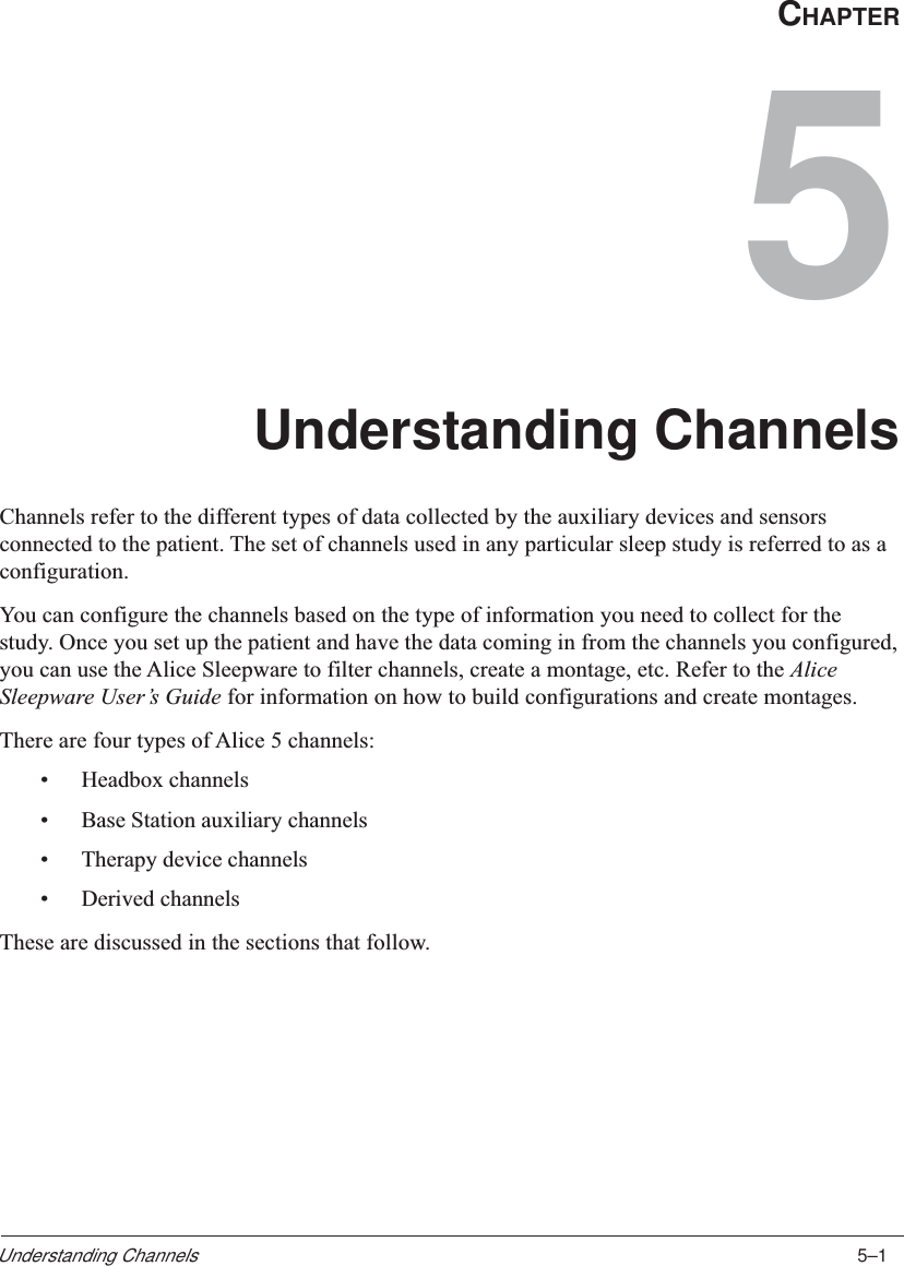 5–1Understanding ChannelsCHAPTER5Understanding ChannelsChannels refer to the different types of data collected by the auxiliary devices and sensorsconnected to the patient. The set of channels used in any particular sleep study is referred to as aconfiguration.You can configure the channels based on the type of information you need to collect for thestudy. Once you set up the patient and have the data coming in from the channels you configured,you can use the Alice Sleepware to filter channels, create a montage, etc. Refer to the AliceSleepware User’s Guide for information on how to build configurations and create montages.There are four types of Alice 5 channels:•Headbox channels•Base Station auxiliary channels•Therapy device channels•Derived channelsThese are discussed in the sections that follow.