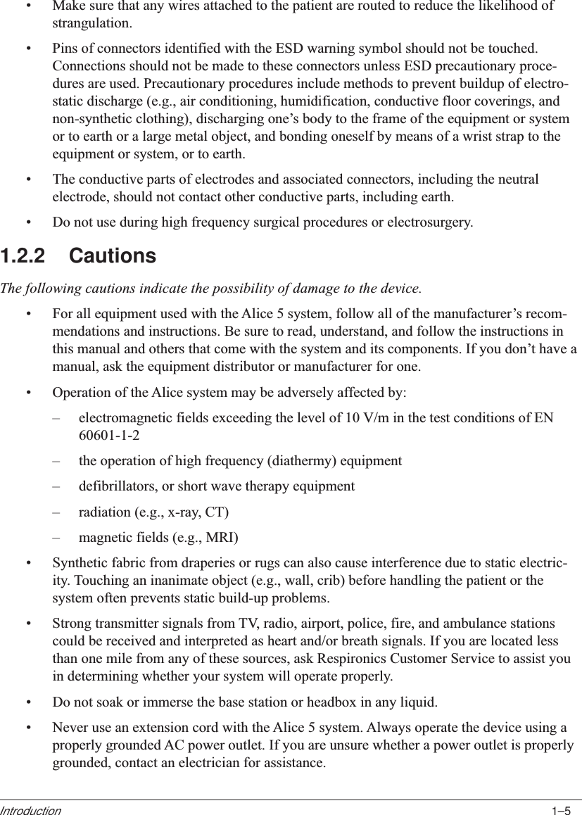 1–5Introduction•Make sure that any wires attached to the patient are routed to reduce the likelihood ofstrangulation.•Pins of connectors identified with the ESD warning symbol should not be touched.Connections should not be made to these connectors unless ESD precautionary proce-dures are used. Precautionary procedures include methods to prevent buildup of electro-static discharge (e.g., air conditioning, humidification, conductive floor coverings, andnon-synthetic clothing), discharging one’s body to the frame of the equipment or systemor to earth or a large metal object, and bonding oneself by means of a wrist strap to theequipment or system, or to earth.•The conductive parts of electrodes and associated connectors, including the neutralelectrode, should not contact other conductive parts, including earth.•Do not use during high frequency surgical procedures or electrosurgery.1.2.2 CautionsThe following cautions indicate the possibility of damage to the device.•For all equipment used with the Alice 5 system, follow all of the manufacturer’s recom-mendations and instructions. Be sure to read, understand, and follow the instructions inthis manual and others that come with the system and its components. If you don’t have amanual, ask the equipment distributor or manufacturer for one.•Operation of the Alice system may be adversely affected by:–electromagnetic fields exceeding the level of 10 V/m in the test conditions of EN60601-1-2–the operation of high frequency (diathermy) equipment–defibrillators, or short wave therapy equipment–radiation (e.g., x-ray, CT)–magnetic fields (e.g., MRI)•Synthetic fabric from draperies or rugs can also cause interference due to static electric-ity. Touching an inanimate object (e.g., wall, crib) before handling the patient or thesystem often prevents static build-up problems.•Strong transmitter signals from TV, radio, airport, police, fire, and ambulance stationscould be received and interpreted as heart and/or breath signals. If you are located lessthan one mile from any of these sources, ask Respironics Customer Service to assist youin determining whether your system will operate properly.•Do not soak or immerse the base station or headbox in any liquid.•Never use an extension cord with the Alice 5 system. Always operate the device using aproperly grounded AC power outlet. If you are unsure whether a power outlet is properlygrounded, contact an electrician for assistance.