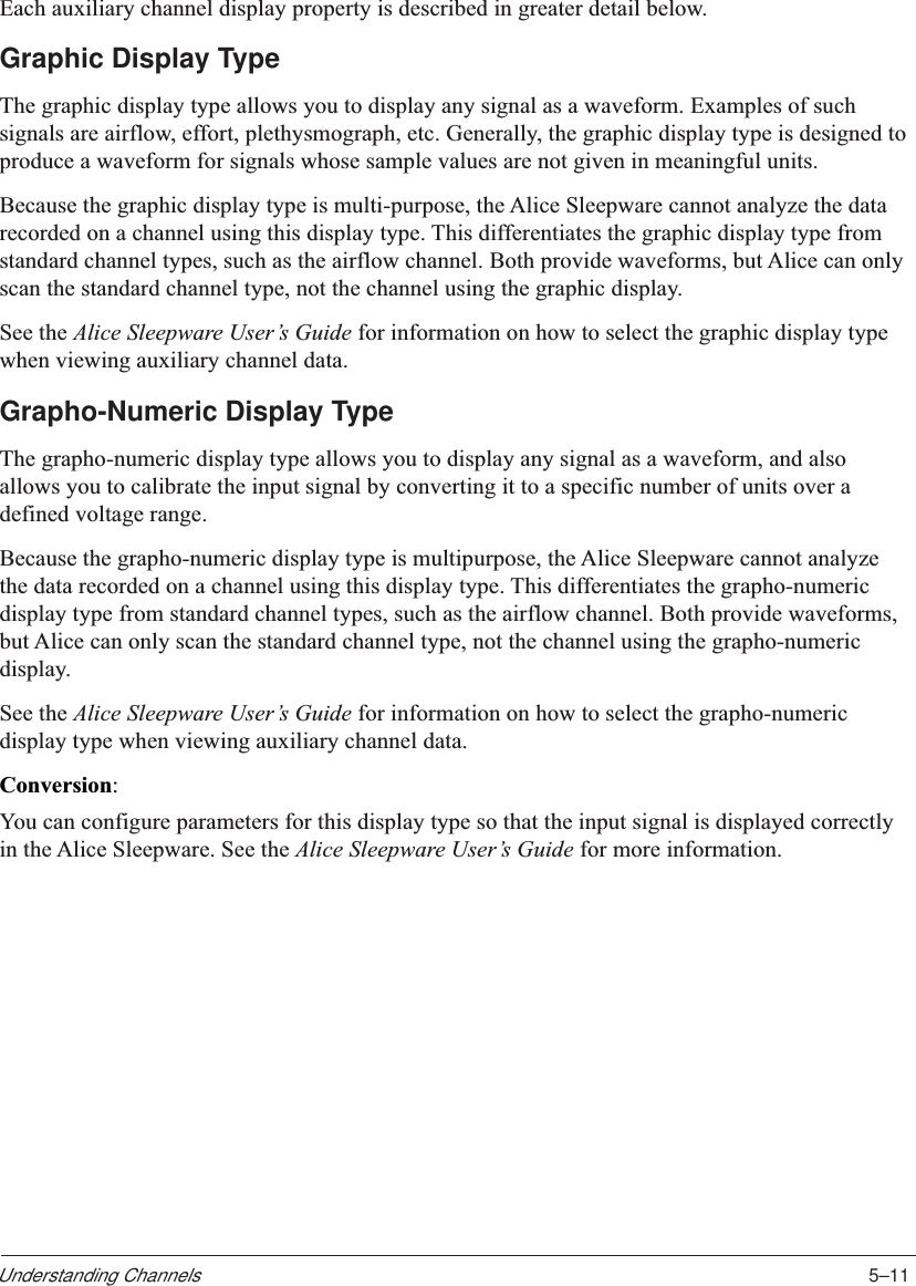 5–11Understanding ChannelsEach auxiliary channel display property is described in greater detail below.Graphic Display TypeThe graphic display type allows you to display any signal as a waveform. Examples of suchsignals are airflow, effort, plethysmograph, etc. Generally, the graphic display type is designed toproduce a waveform for signals whose sample values are not given in meaningful units.Because the graphic display type is multi-purpose, the Alice Sleepware cannot analyze the datarecorded on a channel using this display type. This differentiates the graphic display type fromstandard channel types, such as the airflow channel. Both provide waveforms, but Alice can onlyscan the standard channel type, not the channel using the graphic display.See the Alice Sleepware User’s Guide for information on how to select the graphic display typewhen viewing auxiliary channel data.Grapho-Numeric Display TypeThe grapho-numeric display type allows you to display any signal as a waveform, and alsoallows you to calibrate the input signal by converting it to a specific number of units over adefined voltage range.Because the grapho-numeric display type is multipurpose, the Alice Sleepware cannot analyzethe data recorded on a channel using this display type. This differentiates the grapho-numericdisplay type from standard channel types, such as the airflow channel. Both provide waveforms,but Alice can only scan the standard channel type, not the channel using the grapho-numericdisplay.See the Alice Sleepware User’s Guide for information on how to select the grapho-numericdisplay type when viewing auxiliary channel data.Conversion:You can configure parameters for this display type so that the input signal is displayed correctlyin the Alice Sleepware. See the Alice Sleepware User’s Guide for more information.