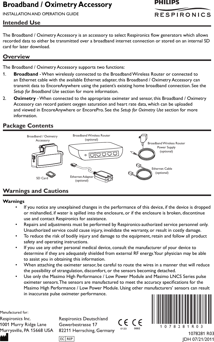 Intended UseThe Broadband / Oximetry Accessory is an accessory to select Respironics ow generators which allows recorded data to either be transmitted over a broadband internet connection or stored on an internal SD card for later download.OverviewThe Broadband / Oximetry Accessory supports two functions:1.   Broadband - When wirelessly connected to the Broadband Wireless Router or connected to an Ethernet cable with the available Ethernet adapter, this Broadband / Oximetry Accessory can transmit data to EncoreAnywhere using the patient’s existing home broadband connection. See the Setup for Broadband Use section for more information.2.   Oximetry - When connected to the appropriate oximeter and sensor, this Broadband / Oximetry Accessory can record patient oxygen saturation and heart rate data, which can be uploaded and viewed in EncoreAnywhere or EncorePro. See the Setup for Oximetry Use section for more information.Package ContentsBroadband / Oximetry AccessorySD CardBroadband Wireless Router(optional)Ethernet Adapter(optional)Broadband Wireless RouterPower Supply(optional)Ethernet Cable(optional)Warnings and CautionsWarnings•  If you notice any unexplained changes in the performance of this device, if the device is dropped or mishandled, if water is spilled into the enclosure, or if the enclosure is broken, discontinue use and contact Respironics for assistance.•  Repairs and adjustments must be performed by Respironics-authorized service personnel only. Unauthorized service could cause injury, invalidate the warranty, or result in costly damage.•  To reduce the risk of bodily injury and damage to the equipment, retain and follow all product safety and operating instructions.•  If you use any other personal medical device, consult the manufacturer of your device to determine if they are adequately shielded from external RF energy. Your physician may be able to assist you in obtaining this information.•  When attaching the oximeter sensor, be careful to route the wires in a manner that will reduce the possibility of strangulation, discomfort, or the sensors becoming detached.•   Use only the Masimo High Performance / Low Power Module and Masimo LNCS Series pulse oximeter sensors. The sensors are manufactured to meet the accuracy specications for the Masimo High Performance / Low Power Module. Using other manufacturers’ sensors can result in inaccurate pulse oximeter performance.Broadband / Oximetry AccessoryINSTALLATION AND OPERATION GUIDE1078281 R03JDH 07/21/20110682 1078281R 0 3