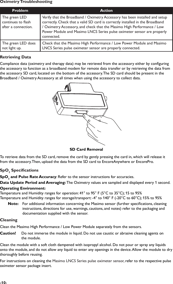Oximetry TroubleshootingProblem ActionThe green LED continues to ash after a connection.Verify that the Broadband / Oximetry Accessory has been installed and setup correctly. Check that a valid SD card is correctly installed in the Broadband / Oximetry Accessory, and check that the Masimo High Performance / Low Power Module and Masimo LNCS Series pulse oximeter sensor are properly connected.The green LED does not light up.Check that the Masimo High Performance / Low Power Module and Masimo LNCS Series pulse oximeter sensor are properly connected.Retrieving DataCompliance data (oximetry and therapy data) may be retrieved from the accessory either by conguring the accessory to function as a broadband modem for remote data transfer or by retrieving the data from the accessory SD card, located on the bottom of the accessory. The SD card should be present in the Broadband / Oximetry Accessory at all times when using the accessory to collect data.To retrieve data from the SD card, remove the card by gently pressing the card in, which will release it from the accessory. Then, upload the data from the SD card to EncoreAnywhere or EncorePro.SpO2 SpecicationsSpO2 and Pulse Rate Accuracy: Refer to the sensor instructions for accuracies.Data Update Period and Averaging: The Oximetry values are sampled and displayed every 1 second. Operating Environment:Temperature and Humidity ranges for operation: 41° to 95° F (5°C to 35°C); 15 to 95%Temperature and Humidity ranges for storage/transport: -4° to 140° F (-20°C to 60°C); 15% to 95%Note:   For additional information concerning the Masimo sensor (further specications, cleaning instructions, directions for use, warnings, cautions, and notes) refer to the packaging and documentation supplied with the sensor.CleaningClean the Masimo High Performance / Low Power Module separately from the sensors.Caution!  Do not immerse the module in liquid. Do not use caustic or abrasive cleaning agents on   the module.Clean the module with a soft cloth dampened with isopropyl alcohol. Do not pour or spray any liquids onto the module, and do not allow any liquid to enter any openings in the device. Allow the module to dry thoroughly before reusing.For instructions on cleaning the Masimo LNCS Series pulse oximeter sensor, refer to the respective pulse oximeter sensor package insert.SD Card Removal-10-