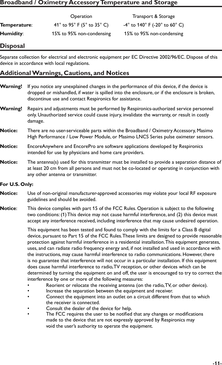 -11-Broadband / Oximetry Accessory Temperature and StorageOperation Transport &amp; StorageTemperature:   41° to 95° F (5° to 35° C) -4° to 140° F (-20° to 60° C)Humidity:  15% to 95% non-condensing 15% to 95% non-condensingDisposalSeparate collection for electrical and electronic equipment per EC Directive 2002/96/EC. Dispose of this device in accordance with local regulations.Additional Warnings, Cautions, and NoticesWarning!  If you notice any unexplained changes in the performance of this device, if the device is dropped or mishandled, if water is spilled into the enclosure, or if the enclosure is broken, discontinue use and contact Respironics for assistance.Warning!  Repairs and adjustments must be performed by Respironics-authorized service personnel only. Unauthorized service could cause injury, invalidate the warranty, or result in costly damage.Notice:    There are no user-serviceable parts within the Broadband / Oximetry Accessory, Masimo High Performance / Low Power Module, or Masimo LNCS Series pulse oximeter sensors.Notice:   EncoreAnywhere and EncorePro are software applications developed by Respironics intended for use by physicians and home care providers. Notice:   The antenna(s) used for this transmitter must be installed to provide a separation distance of at least 20 cm from all persons and must not be co-located or operating in conjunction with any other antenna or transmitter.For U.S. Only:Notice:  Use of non-original manufacturer-approved accessories may violate your local RF exposure guidelines and should be avoided.Notice:   This device complies with part 15 of the FCC Rules. Operation is subject to the following two conditions: (1) This device may not cause harmful interference, and (2) this device must accept any interference received, including interference that may cause undesired operation.  This equipment has been tested and found to comply with the limits for a Class B digital device, pursuant to Part 15 of the FCC Rules. These limits are designed to provide reasonable protection against harmful interference in a residential installation. This equipment generates, uses, and can radiate radio frequency energy and, if not installed and used in accordance with the instructions, may cause harmful interference to radio communications. However, there is no guarantee that interference will not occur in a particular installation. If this equipment does cause harmful interference to radio, TV reception, or other devices which can be determined by turning the equipment on and off, the user is encouraged to try to correct the interference by one or more of the following measures: •  Reorient or relocate the receiving antenna (on the radio, TV, or other device).  •  Increase the separation between the equipment and receiver.  •  Connect the equipment into an outlet on a circuit different from that to which     the receiver is connected.  •  Consult the dealer of the device for help.  •  The FCC requires the user to be notied that any changes or modications     made to the device that are not expressly approved by Respironics may     void the user’s authority to operate the equipment.
