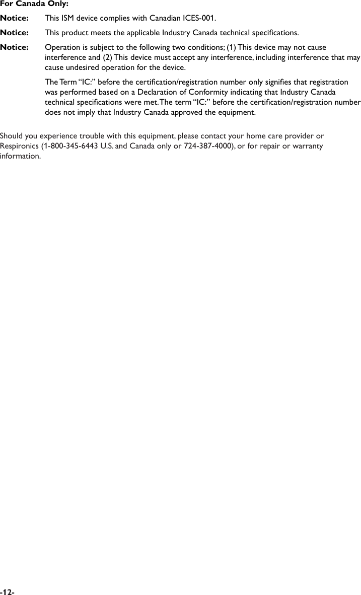 For Canada Only:Notice:   This ISM device complies with Canadian ICES-001.Notice:   This product meets the applicable Industry Canada technical specications.Notice:   Operation is subject to the following two conditions; (1) This device may not cause interference and (2) This device must accept any interference, including interference that may cause undesired operation for the device.  The Term “IC:” before the certication/registration number only signies that registration was performed based on a Declaration of Conformity indicating that Industry Canada technical specications were met. The term “IC:” before the certication/registration number does not imply that Industry Canada approved the equipment.Should you experience trouble with this equipment, please contact your home care provider or Respironics (1-800-345-6443 U.S. and Canada only or 724-387-4000), or for repair or warranty information. -12-