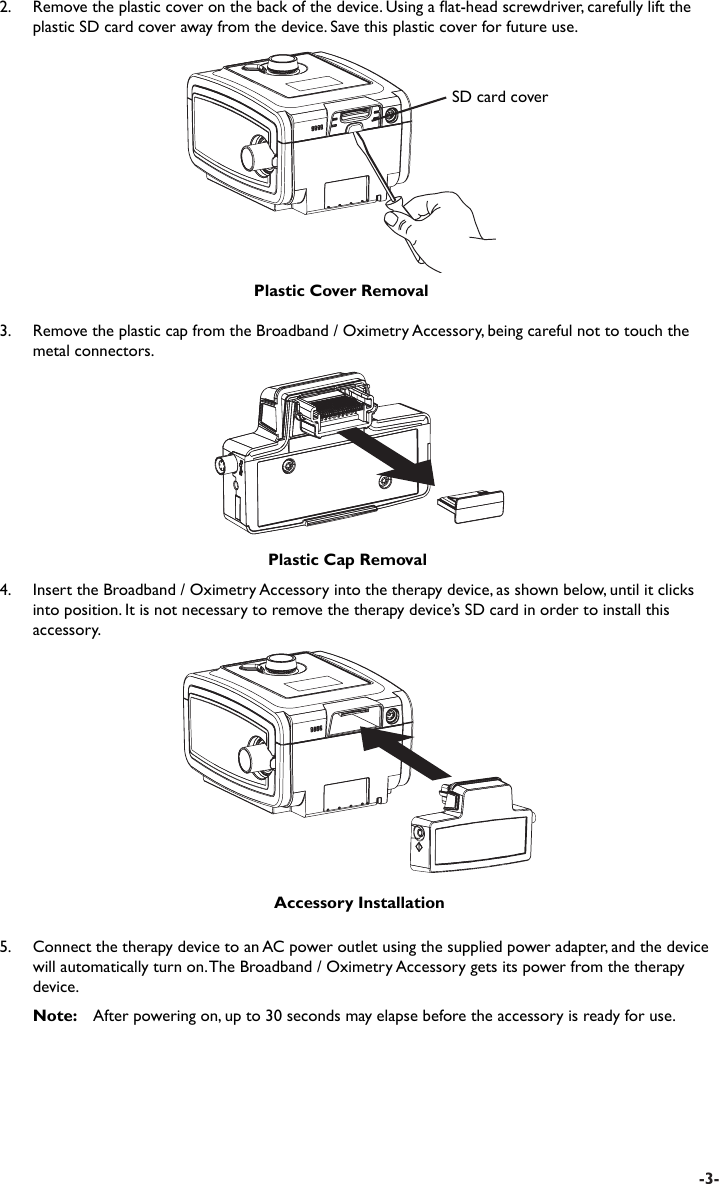 -3-3.    Remove the plastic cap from the Broadband / Oximetry Accessory, being careful not to touch the metal connectors.Plastic Cap RemovalAccessory Installation4.  Insert the Broadband / Oximetry Accessory into the therapy device, as shown below, until it clicks into position. It is not necessary to remove the therapy device’s SD card in order to install this accessory.5.  Connect the therapy device to an AC power outlet using the supplied power adapter, and the device will automatically turn on. The Broadband / Oximetry Accessory gets its power from the therapy device. Note:   After powering on, up to 30 seconds may elapse before the accessory is ready for use.SD card coverPlastic Cover Removal2.  Remove the plastic cover on the back of the device. Using a at-head screwdriver, carefully lift the plastic SD card cover away from the device. Save this plastic cover for future use.