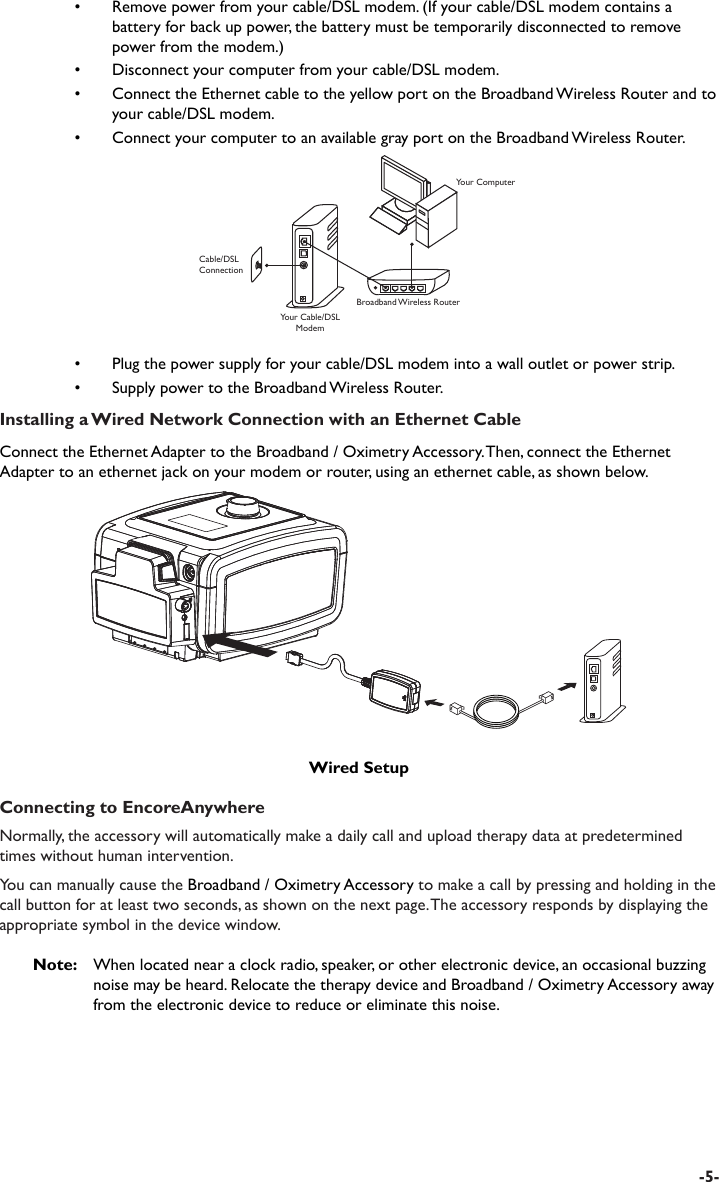 Connecting to EncoreAnywhereNormally, the accessory will automatically make a daily call and upload therapy data at predetermined times without human intervention. You can manually cause the Broadband / Oximetry Accessory to make a call by pressing and holding in the call button for at least two seconds, as shown on the next page. The accessory responds by displaying the appropriate symbol in the device window.Note:   When located near a clock radio, speaker, or other electronic device, an occasional buzzing noise may be heard. Relocate the therapy device and Broadband / Oximetry Accessory away from the electronic device to reduce or eliminate this noise.-5-•  Remove power from your cable/DSL modem. (If your cable/DSL modem contains a battery for back up power, the battery must be temporarily disconnected to remove power from the modem.)•  Disconnect your computer from your cable/DSL modem.•  Connect the Ethernet cable to the yellow port on the Broadband Wireless Router and to your cable/DSL modem.•  Connect your computer to an available gray port on the Broadband Wireless Router.Your Cable/DSL ModemCable/DSL ConnectionYour ComputerBroadband Wireless Router•  Plug the power supply for your cable/DSL modem into a wall outlet or power strip.•  Supply power to the Broadband Wireless Router.Installing a Wired Network Connection with an Ethernet CableConnect the Ethernet Adapter to the Broadband / Oximetry Accessory. Then, connect the Ethernet Adapter to an ethernet jack on your modem or router, using an ethernet cable, as shown below.Wired Setup