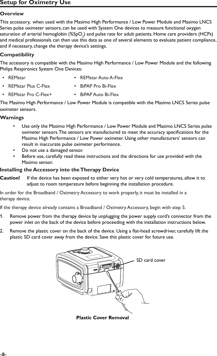 Setup for Oximetry UseOverviewThis accessory,  when used with the Masimo High Performance / Low Power Module and Masimo LNCS Series pulse oximeter sensors, can be used with System One devices to measure functional oxygen saturation of arterial hemoglobin (%SpO2) and pulse rate for adult patients. Home care providers (HCPs) and medical professionals can then use this data as one of several elements to evaluate patient compliance, and if necessary, change the therapy device’s settings. Compatibility The accessory is compatible with the Masimo High Performance / Low Power Module and the following Philips Respironics System One Devices:•   REMstar •   REMstar Auto A-Flex•   REMstar Plus C-Flex •   BiPAP Pro Bi-Flex•   REMstar Pro C-Flex+ •   BiPAP Auto Bi-FlexThe Masimo High Performance / Low Power Module is compatible with the Masimo LNCS Series pulse oximeter sensors.Warnings•  Use only the Masimo High Performance / Low Power Module and Masimo LNCS Series pulse oximeter sensors. The sensors are manufactured to meet the accuracy specications for the Masimo High Performance / Low Power oximeter. Using other manufacturers’ sensors can result in inaccurate pulse oximeter performance.•  Do not use a damaged sensor.•  Before use, carefully read these instructions and the directions for use provided with the Masimo sensor.Installing the Accessory into the Therapy DeviceCaution!   If the device has been exposed to either very hot or very cold temperatures, allow it to adjust to room temperature before beginning the installation procedure.In order for the Broadband / Oximetry Accessory to work properly, it must be installed in a therapy device. If the therapy device already contains a Broadband / Oximetry Accessory, begin with step 5. 1.   Remove power from the therapy device by unplugging the power supply cord’s connector from the power inlet on the back of the device before proceeding with the installation instructions below. 2.  Remove the plastic cover on the back of the device. Using a at-head screwdriver, carefully lift the plastic SD card cover away from the device. Save this plastic cover for future use.SD card coverPlastic Cover Removal-8-