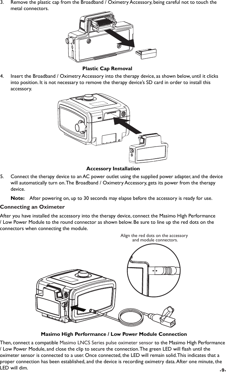 Connecting an OximeterAfter you have installed the accessory into the therapy device, connect the Masimo High Performance / Low Power Module to the round connector as shown below. Be sure to line up the red dots on the connectors when connecting the module.Align the red dots on the accessory and module connectors.Masimo High Performance / Low Power Module ConnectionThen, connect a compatible Masimo LNCS Series pulse oximeter sensor to the Masimo High Performance / Low Power Module, and close the clip to secure the connection. The green LED will ash until the oximeter sensor is connected to a user. Once connected, the LED will remain solid. This indicates that a proper connection has been established, and the device is recording oximetry data. After one minute, the LED will dim.5.  Connect the therapy device to an AC power outlet using the supplied power adapter, and the device will automatically turn on. The Broadband / Oximetry Accessory, gets its power from the therapy device. Note:   After powering on, up to 30 seconds may elapse before the accessory is ready for use.Accessory Installation4.  Insert the Broadband / Oximetry Accessory into the therapy device, as shown below, until it clicks into position. It is not necessary to remove the therapy device’s SD card in order to install this accessory.-9-3.    Remove the plastic cap from the Broadband / Oximetry Accessory, being careful not to touch the metal connectors.Plastic Cap Removal