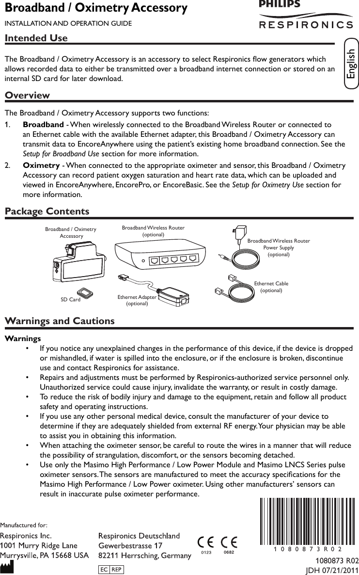 Intended UseThe Broadband / Oximetry Accessory is an accessory to select Respironics ow generators which allows recorded data to either be transmitted over a broadband internet connection or stored on an internal SD card for later download.OverviewThe Broadband / Oximetry Accessory supports two functions:1.   Broadband - When wirelessly connected to the Broadband Wireless Router or connected to an Ethernet cable with the available Ethernet adapter, this Broadband / Oximetry Accessory can transmit data to EncoreAnywhere using the patient’s existing home broadband connection. See the Setup for Broadband Use section for more information.2.   Oximetry - When connected to the appropriate oximeter and sensor, this Broadband / Oximetry Accessory can record patient oxygen saturation and heart rate data, which can be uploaded and viewed in EncoreAnywhere, EncorePro, or EncoreBasic. See the Setup for Oximetry Use section for more information.Package ContentsBroadband / Oximetry AccessorySD CardBroadband Wireless Router(optional)Ethernet Adapter(optional)Broadband Wireless RouterPower Supply(optional)Ethernet Cable(optional)Warnings and CautionsWarnings•  If you notice any unexplained changes in the performance of this device, if the device is dropped or mishandled, if water is spilled into the enclosure, or if the enclosure is broken, discontinue use and contact Respironics for assistance.•  Repairs and adjustments must be performed by Respironics-authorized service personnel only. Unauthorized service could cause injury, invalidate the warranty, or result in costly damage.•  To reduce the risk of bodily injury and damage to the equipment, retain and follow all product safety and operating instructions.•  If you use any other personal medical device, consult the manufacturer of your device to determine if they are adequately shielded from external RF energy. Your physician may be able to assist you in obtaining this information.•  When attaching the oximeter sensor, be careful to route the wires in a manner that will reduce the possibility of strangulation, discomfort, or the sensors becoming detached.•   Use only the Masimo High Performance / Low Power Module and Masimo LNCS Series pulse oximeter sensors. The sensors are manufactured to meet the accuracy specications for the Masimo High Performance / Low Power oximeter. Using other manufacturers’ sensors can result in inaccurate pulse oximeter performance.Broadband / Oximetry AccessoryINSTALLATION AND OPERATION GUIDEEnglish1080873 R02JDH 07/21/20110682 1080873R 0 2