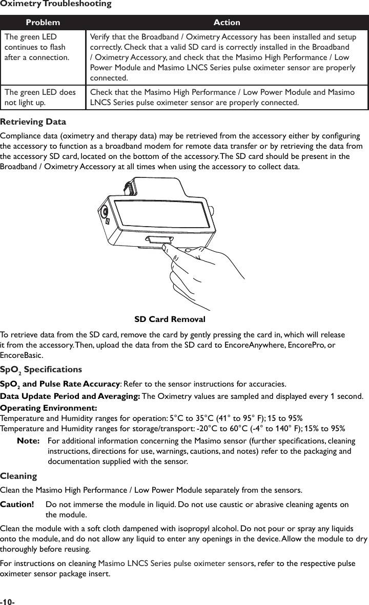 Oximetry TroubleshootingProblem ActionThe green LED continues to ash after a connection.Verify that the Broadband / Oximetry Accessory has been installed and setup correctly. Check that a valid SD card is correctly installed in the Broadband / Oximetry Accessory, and check that the Masimo High Performance / Low Power Module and Masimo LNCS Series pulse oximeter sensor are properly connected.The green LED does not light up.Check that the Masimo High Performance / Low Power Module and Masimo LNCS Series pulse oximeter sensor are properly connected.Retrieving DataCompliance data (oximetry and therapy data) may be retrieved from the accessory either by conguring the accessory to function as a broadband modem for remote data transfer or by retrieving the data from the accessory SD card, located on the bottom of the accessory. The SD card should be present in the Broadband / Oximetry Accessory at all times when using the accessory to collect data.To retrieve data from the SD card, remove the card by gently pressing the card in, which will release it from the accessory. Then, upload the data from the SD card to EncoreAnywhere, EncorePro, or EncoreBasic.SpO2 SpecicationsSpO2 and Pulse Rate Accuracy: Refer to the sensor instructions for accuracies.Data Update Period and Averaging: The Oximetry values are sampled and displayed every 1 second. Operating Environment:Temperature and Humidity ranges for operation: 5°C to 35°C (41° to 95° F); 15 to 95%Temperature and Humidity ranges for storage/transport: -20°C to 60°C (-4° to 140° F); 15% to 95%Note:   For additional information concerning the Masimo sensor (further specications, cleaning instructions, directions for use, warnings, cautions, and notes) refer to the packaging and documentation supplied with the sensor.CleaningClean the Masimo High Performance / Low Power Module separately from the sensors.Caution!  Do not immerse the module in liquid. Do not use caustic or abrasive cleaning agents on   the module.Clean the module with a soft cloth dampened with isopropyl alcohol. Do not pour or spray any liquids onto the module, and do not allow any liquid to enter any openings in the device. Allow the module to dry thoroughly before reusing.For instructions on cleaning Masimo LNCS Series pulse oximeter sensors, refer to the respective pulse oximeter sensor package insert.SD Card Removal-10-