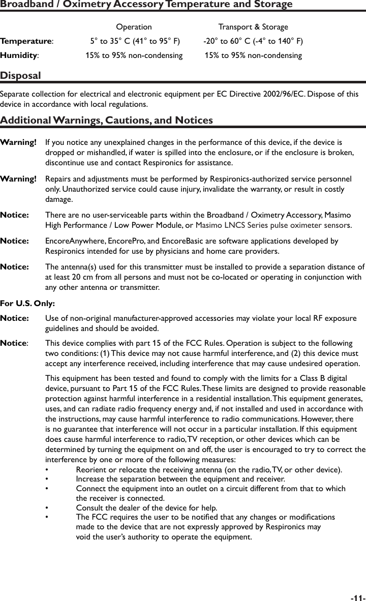 -11-Broadband / Oximetry Accessory Temperature and StorageOperation Transport &amp; StorageTemperature:    5° to 35° C (41° to 95° F)  -20° to 60° C (-4° to 140° F) Humidity:  15% to 95% non-condensing 15% to 95% non-condensingDisposalSeparate collection for electrical and electronic equipment per EC Directive 2002/96/EC. Dispose of this device in accordance with local regulations.Additional Warnings, Cautions, and NoticesWarning!  If you notice any unexplained changes in the performance of this device, if the device is dropped or mishandled, if water is spilled into the enclosure, or if the enclosure is broken, discontinue use and contact Respironics for assistance.Warning!  Repairs and adjustments must be performed by Respironics-authorized service personnel only. Unauthorized service could cause injury, invalidate the warranty, or result in costly damage.Notice:    There are no user-serviceable parts within the Broadband / Oximetry Accessory, Masimo High Performance / Low Power Module, or Masimo LNCS Series pulse oximeter sensors.Notice:   EncoreAnywhere, EncorePro, and EncoreBasic are software applications developed by Respironics intended for use by physicians and home care providers. Notice:   The antenna(s) used for this transmitter must be installed to provide a separation distance of at least 20 cm from all persons and must not be co-located or operating in conjunction with any other antenna or transmitter.For U.S. Only:Notice:  Use of non-original manufacturer-approved accessories may violate your local RF exposure guidelines and should be avoided.Notice:   This device complies with part 15 of the FCC Rules. Operation is subject to the following two conditions: (1) This device may not cause harmful interference, and (2) this device must accept any interference received, including interference that may cause undesired operation.  This equipment has been tested and found to comply with the limits for a Class B digital device, pursuant to Part 15 of the FCC Rules. These limits are designed to provide reasonable protection against harmful interference in a residential installation. This equipment generates, uses, and can radiate radio frequency energy and, if not installed and used in accordance with the instructions, may cause harmful interference to radio communications. However, there is no guarantee that interference will not occur in a particular installation. If this equipment does cause harmful interference to radio, TV reception, or other devices which can be determined by turning the equipment on and off, the user is encouraged to try to correct the interference by one or more of the following measures: •  Reorient or relocate the receiving antenna (on the radio, TV, or other device).  •  Increase the separation between the equipment and receiver.  •  Connect the equipment into an outlet on a circuit different from that to which     the receiver is connected.  •  Consult the dealer of the device for help.  •  The FCC requires the user to be notied that any changes or modications     made to the device that are not expressly approved by Respironics may     void the user’s authority to operate the equipment.