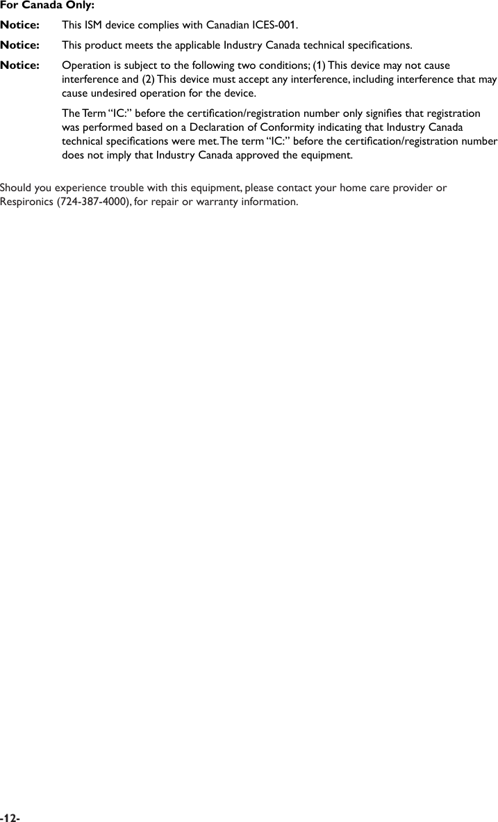 For Canada Only:Notice:   This ISM device complies with Canadian ICES-001.Notice:   This product meets the applicable Industry Canada technical specications.Notice:   Operation is subject to the following two conditions; (1) This device may not cause interference and (2) This device must accept any interference, including interference that may cause undesired operation for the device.  The Term “IC:” before the certication/registration number only signies that registration was performed based on a Declaration of Conformity indicating that Industry Canada technical specications were met. The term “IC:” before the certication/registration number does not imply that Industry Canada approved the equipment.Should you experience trouble with this equipment, please contact your home care provider or Respironics (724-387-4000), for repair or warranty information. -12-