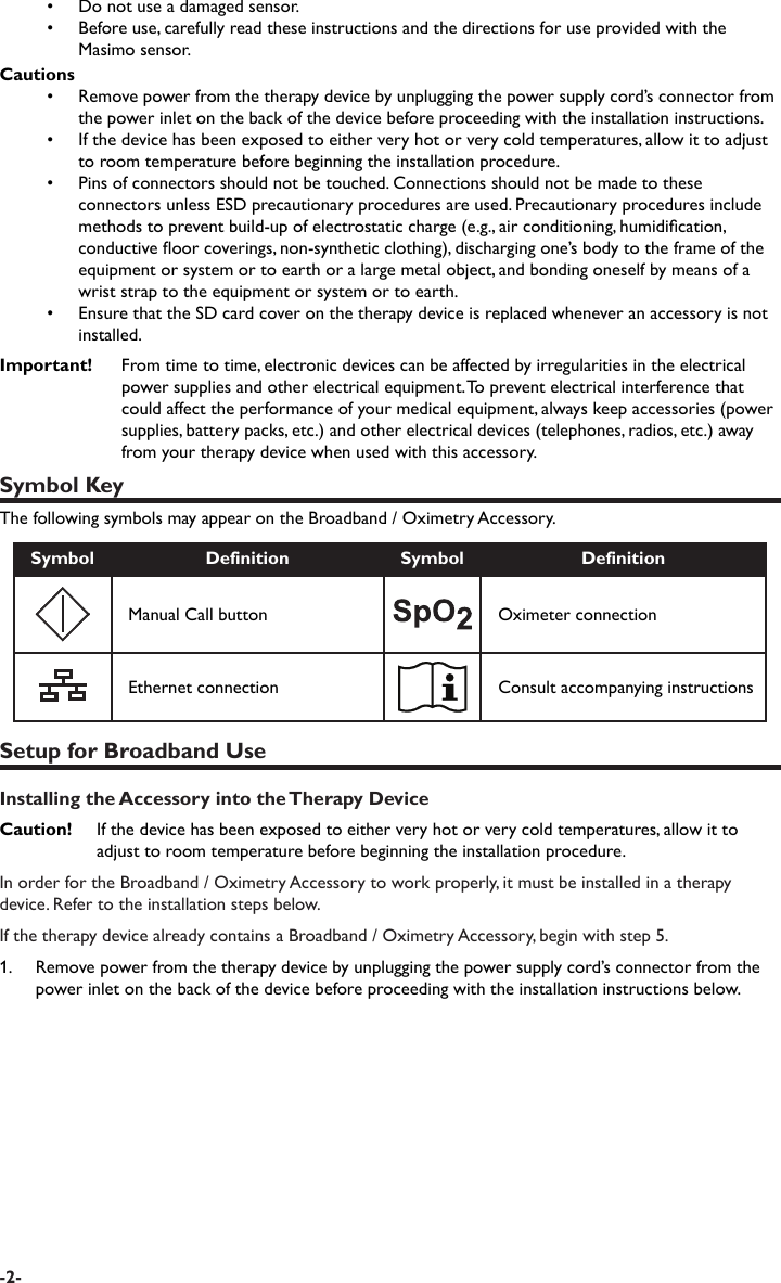 •  Do not use a damaged sensor.•  Before use, carefully read these instructions and the directions for use provided with the Masimo sensor.Cautions•  Remove power from the therapy device by unplugging the power supply cord’s connector from the power inlet on the back of the device before proceeding with the installation instructions.•  If the device has been exposed to either very hot or very cold temperatures, allow it to adjust to room temperature before beginning the installation procedure.•  Pins of connectors should not be touched. Connections should not be made to these connectors unless ESD precautionary procedures are used. Precautionary procedures include methods to prevent build-up of electrostatic charge (e.g., air conditioning, humidication, conductive oor coverings, non-synthetic clothing), discharging one’s body to the frame of the equipment or system or to earth or a large metal object, and bonding oneself by means of a wrist strap to the equipment or system or to earth.•  Ensure that the SD card cover on the therapy device is replaced whenever an accessory is not installed.Important!  From time to time, electronic devices can be affected by irregularities in the electrical power supplies and other electrical equipment. To prevent electrical interference that could affect the performance of your medical equipment, always keep accessories (power supplies, battery packs, etc.) and other electrical devices (telephones, radios, etc.) away from your therapy device when used with this accessory. Symbol KeyThe following symbols may appear on the Broadband / Oximetry Accessory.Symbol Definition Symbol DefinitionManual Call button Oximeter connectionEthernet connection Consult accompanying instructionsSetup for Broadband UseInstalling the Accessory into the Therapy DeviceCaution!   If the device has been exposed to either very hot or very cold temperatures, allow it to adjust to room temperature before beginning the installation procedure.In order for the Broadband / Oximetry Accessory to work properly, it must be installed in a therapy device. Refer to the installation steps below.If the therapy device already contains a Broadband / Oximetry Accessory, begin with step 5. 1.   Remove power from the therapy device by unplugging the power supply cord’s connector from the power inlet on the back of the device before proceeding with the installation instructions below. -2-