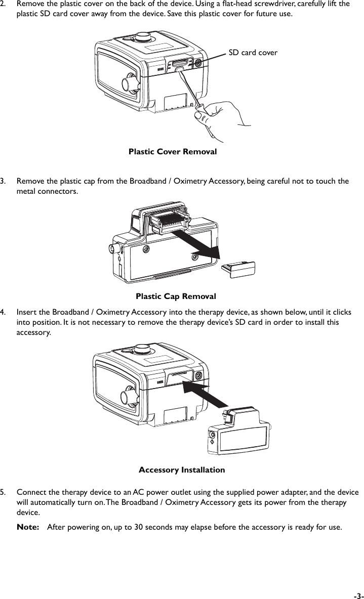 -3-3.    Remove the plastic cap from the Broadband / Oximetry Accessory, being careful not to touch the metal connectors.Plastic Cap RemovalAccessory Installation4.  Insert the Broadband / Oximetry Accessory into the therapy device, as shown below, until it clicks into position. It is not necessary to remove the therapy device’s SD card in order to install this accessory.5.  Connect the therapy device to an AC power outlet using the supplied power adapter, and the device will automatically turn on. The Broadband / Oximetry Accessory gets its power from the therapy device. Note:   After powering on, up to 30 seconds may elapse before the accessory is ready for use.SD card coverPlastic Cover Removal2.  Remove the plastic cover on the back of the device. Using a at-head screwdriver, carefully lift the plastic SD card cover away from the device. Save this plastic cover for future use.