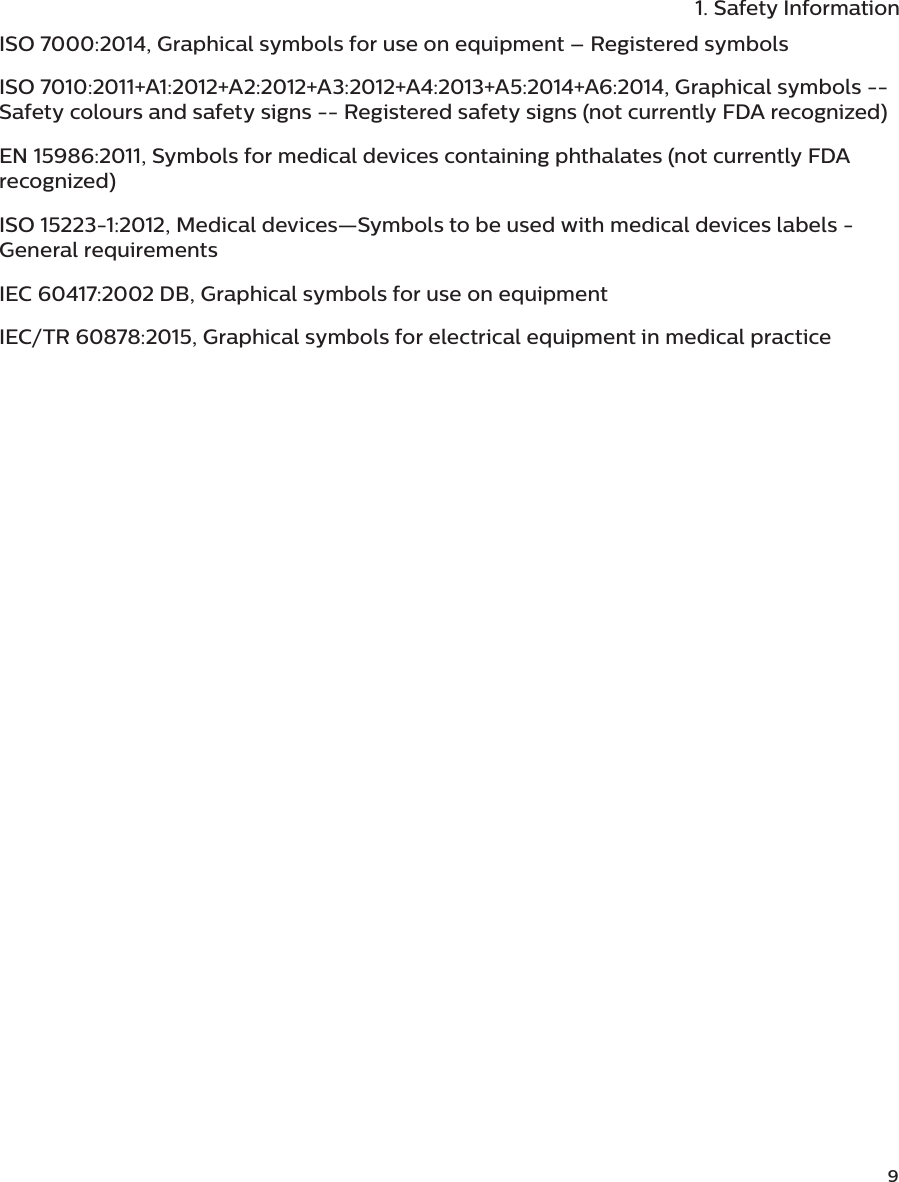              91. Safety InformationISO 7000:2014, Graphical symbols for use on equipment – Registered symbolsISO 7010:2011+A1:2012+A2:2012+A3:2012+A4:2013+A5:2014+A6:2014, Graphical symbols -- Safety colours and safety signs -- Registered safety signs (not currently FDA recognized)EN 15986:2011, Symbols for medical devices containing phthalates (not currently FDA recognized)ISO 15223-1:2012, Medical devices—Symbols to be used with medical devices labels - General requirementsIEC 60417:2002 DB, Graphical symbols for use on equipmentIEC/TR 60878:2015, Graphical symbols for electrical equipment in medical practice