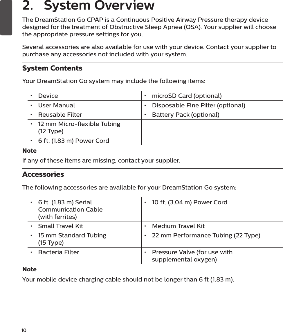 10  The DreamStation Go CPAP is a Continuous Positive Airway Pressure therapy device designed for the treatment of Obstructive Sleep Apnea (OSA). Your supplier will choose the appropriate pressure settings for you.Several accessories are also available for use with your device. Contact your supplier to purchase any accessories not included with your system.System ContentsYour DreamStation Go system may include the following items: •  Device •  microSD Card (optional)•  User Manual •  Disposable Fine Filter (optional)•  Reusable Filter •  Battery Pack (optional)•  12 mm Micro-exible Tubing (12 Type)•  6 ft. (1.83 m) Power Cord NoteIf any of these items are missing, contact your supplier.AccessoriesThe following accessories are available for your DreamStation Go system:•  6 ft. (1.83 m) Serial Communication Cable             (with ferrites)•  10 ft. (3.04 m) Power Cord•  Small Travel Kit •  Medium Travel Kit•  15 mm Standard Tubing                (15 Type) •  22 mm Performance Tubing (22 Type)•  Bacteria Filter •  Pressure Valve (for use with supplemental oxygen)NoteYour mobile device charging cable should not be longer than 6 ft (1.83 m).2.  System Overview