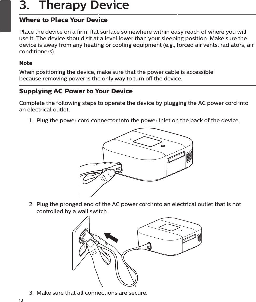 12 Where to Place Your DevicePlace the device on a rm, at surface somewhere within easy reach of where you will use it. The device should sit at a level lower than your sleeping position. Make sure the device is away from any heating or cooling equipment (e.g., forced air vents, radiators, air conditioners).Note When positioning the device, make sure that the power cable is accessible because removing power is the only way to turn o the device.Supplying AC Power to Your DeviceComplete the following steps to operate the device by plugging the AC power cord into an electrical outlet.1.  Plug the power cord connector into the power inlet on the back of the device.2.  Plug the pronged end of the AC power cord into an electrical outlet that is not controlled by a wall switch.3.  Make sure that all connections are secure.3.  Therapy Device